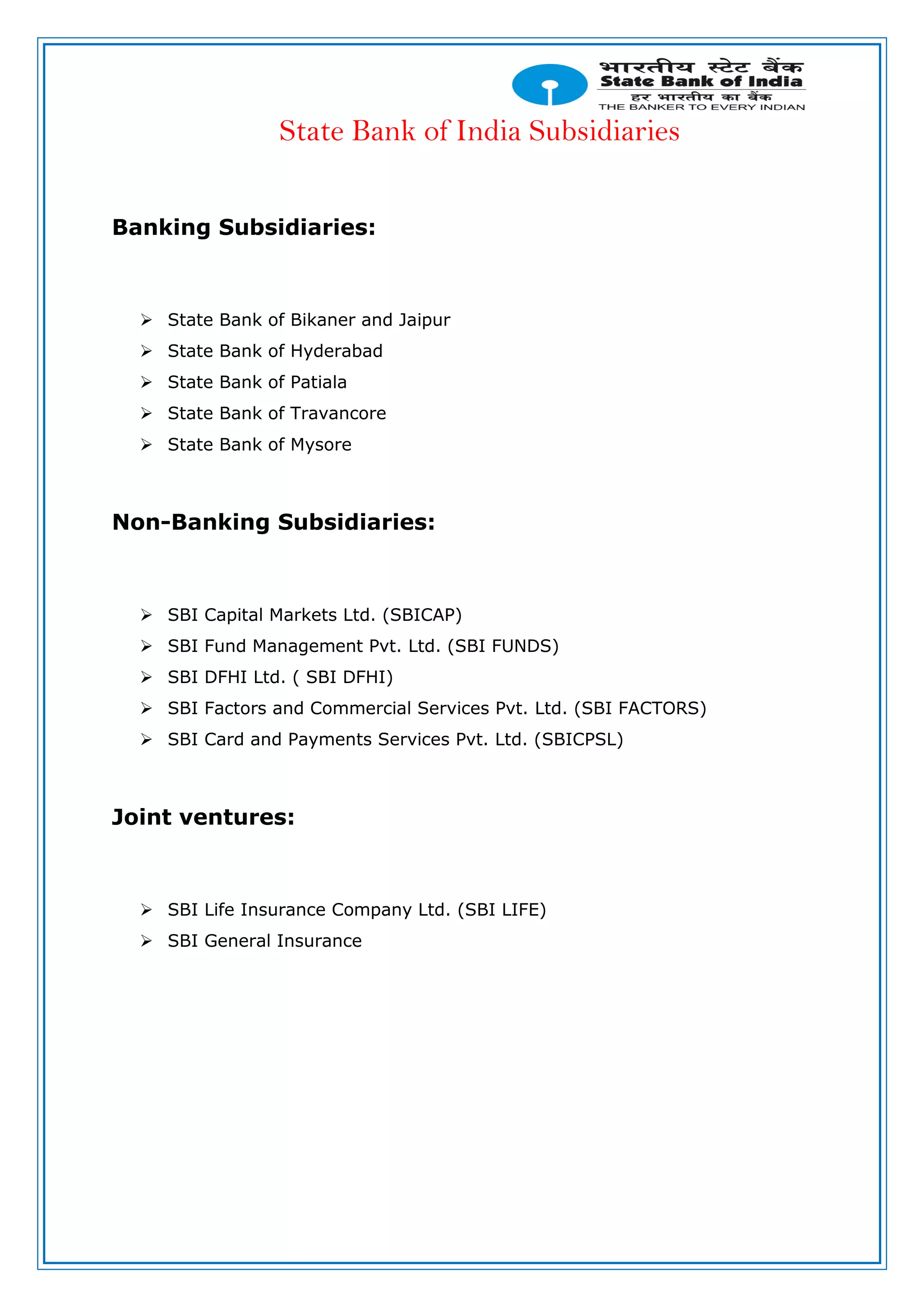 State Bank of India Subsidiaries
Banking Subsidiaries:
 State Bank of Bikaner and Jaipur
 State Bank of Hyderabad
 State Bank of Patiala
 State Bank of Travancore
 State Bank of Mysore
Non-Banking Subsidiaries:
 SBI Capital Markets Ltd. (SBICAP)
 SBI Fund Management Pvt. Ltd. (SBI FUNDS)
 SBI DFHI Ltd. ( SBI DFHI)
 SBI Factors and Commercial Services Pvt. Ltd. (SBI FACTORS)
 SBI Card and Payments Services Pvt. Ltd. (SBICPSL)
Joint ventures:
 SBI Life Insurance Company Ltd. (SBI LIFE)
 SBI General Insurance
 