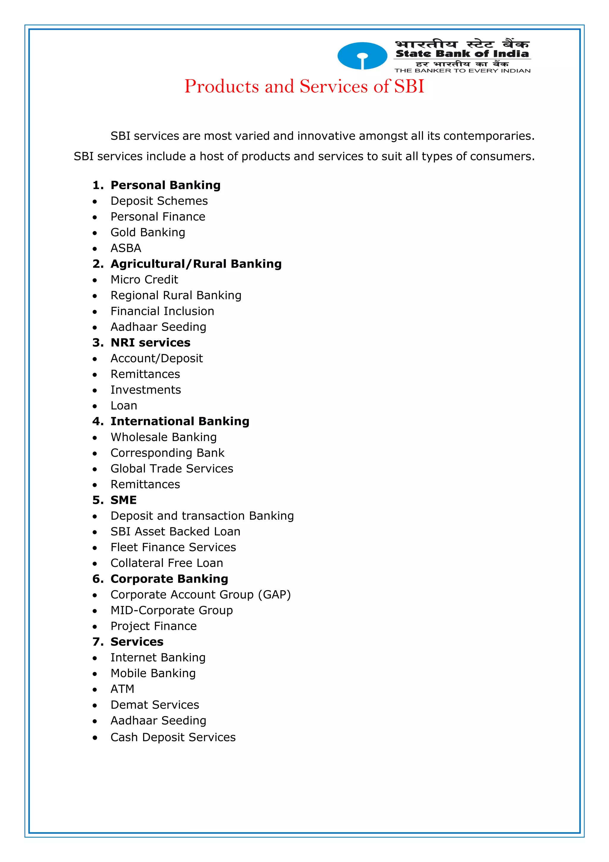 Products and Services of SBI
SBI services are most varied and innovative amongst all its contemporaries.
SBI services include a host of products and services to suit all types of consumers.
1. Personal Banking
 Deposit Schemes
 Personal Finance
 Gold Banking
 ASBA
2. Agricultural/Rural Banking
 Micro Credit
 Regional Rural Banking
 Financial Inclusion
 Aadhaar Seeding
3. NRI services
 Account/Deposit
 Remittances
 Investments
 Loan
4. International Banking
 Wholesale Banking
 Corresponding Bank
 Global Trade Services
 Remittances
5. SME
 Deposit and transaction Banking
 SBI Asset Backed Loan
 Fleet Finance Services
 Collateral Free Loan
6. Corporate Banking
 Corporate Account Group (GAP)
 MID-Corporate Group
 Project Finance
7. Services
 Internet Banking
 Mobile Banking
 ATM
 Demat Services
 Aadhaar Seeding
 Cash Deposit Services
 