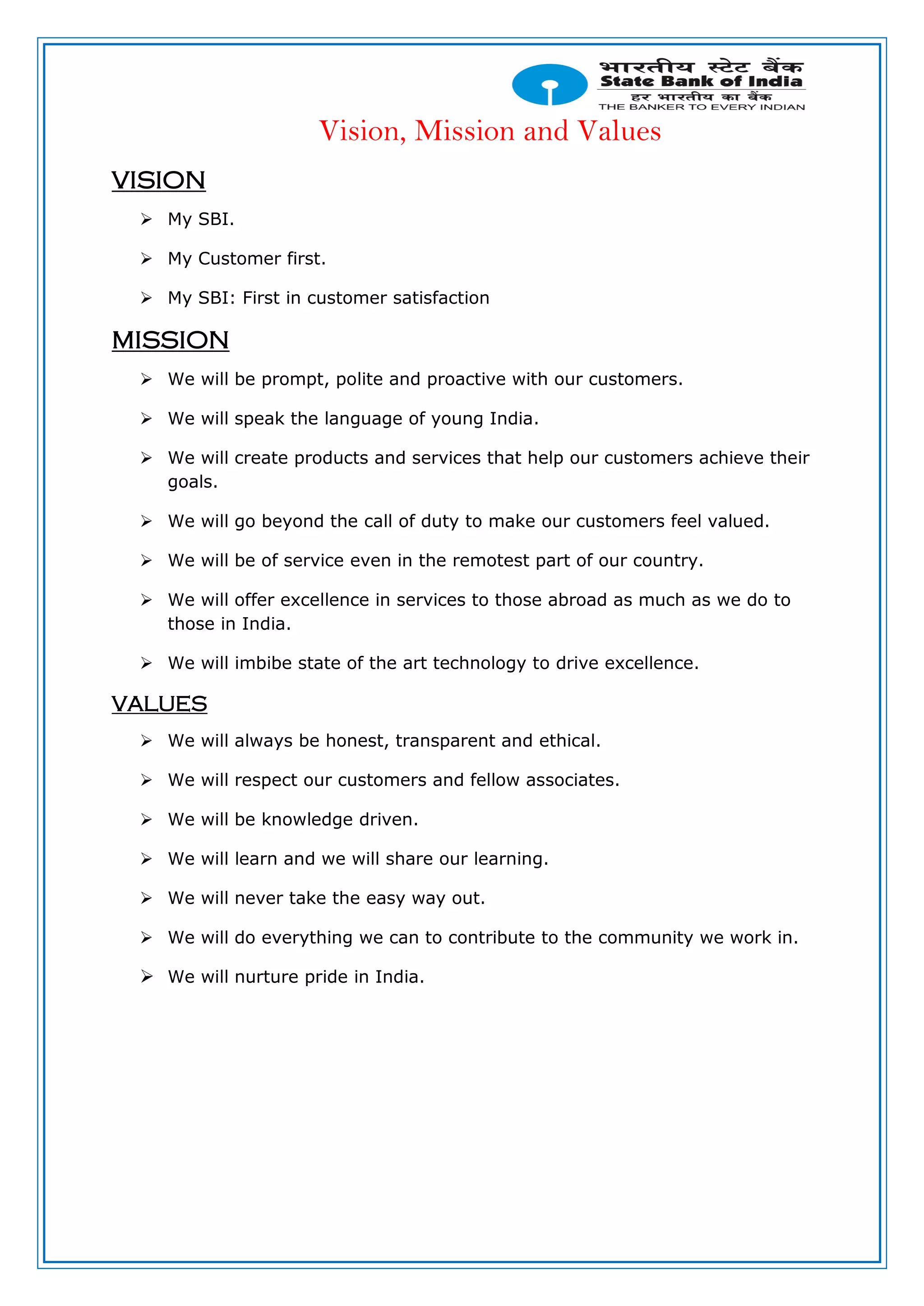 Vision, Mission and Values
VISION
 My SBI.
 My Customer first.
 My SBI: First in customer satisfaction
MISSION
 We will be prompt, polite and proactive with our customers.
 We will speak the language of young India.
 We will create products and services that help our customers achieve their
goals.
 We will go beyond the call of duty to make our customers feel valued.
 We will be of service even in the remotest part of our country.
 We will offer excellence in services to those abroad as much as we do to
those in India.
 We will imbibe state of the art technology to drive excellence.
VALUES
 We will always be honest, transparent and ethical.
 We will respect our customers and fellow associates.
 We will be knowledge driven.
 We will learn and we will share our learning.
 We will never take the easy way out.
 We will do everything we can to contribute to the community we work in.
 We will nurture pride in India.
 