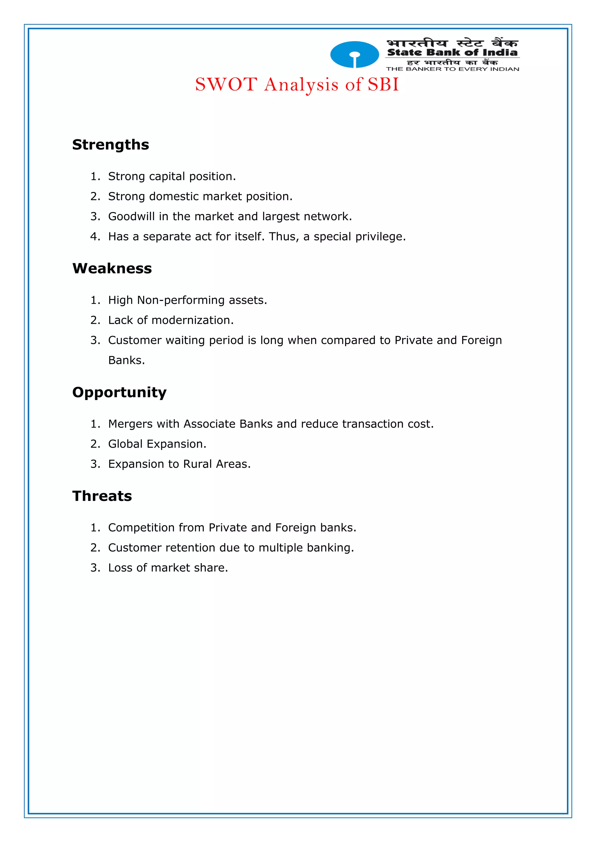 SWOT Analysis of SBI
Strengths
1. Strong capital position.
2. Strong domestic market position.
3. Goodwill in the market and largest network.
4. Has a separate act for itself. Thus, a special privilege.
Weakness
1. High Non-performing assets.
2. Lack of modernization.
3. Customer waiting period is long when compared to Private and Foreign
Banks.
Opportunity
1. Mergers with Associate Banks and reduce transaction cost.
2. Global Expansion.
3. Expansion to Rural Areas.
Threats
1. Competition from Private and Foreign banks.
2. Customer retention due to multiple banking.
3. Loss of market share.
 