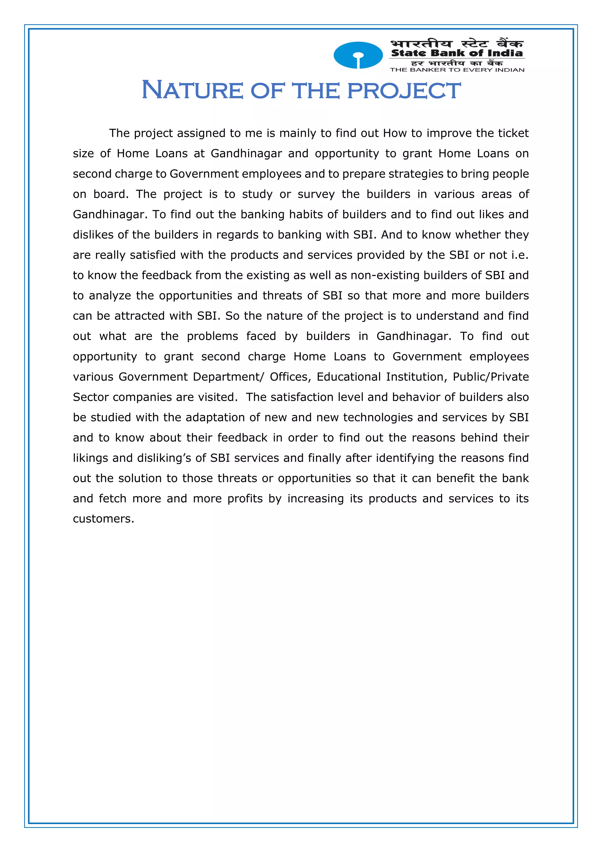 Nature of the project
The project assigned to me is mainly to find out How to improve the ticket
size of Home Loans at Gandhinagar and opportunity to grant Home Loans on
second charge to Government employees and to prepare strategies to bring people
on board. The project is to study or survey the builders in various areas of
Gandhinagar. To find out the banking habits of builders and to find out likes and
dislikes of the builders in regards to banking with SBI. And to know whether they
are really satisfied with the products and services provided by the SBI or not i.e.
to know the feedback from the existing as well as non-existing builders of SBI and
to analyze the opportunities and threats of SBI so that more and more builders
can be attracted with SBI. So the nature of the project is to understand and find
out what are the problems faced by builders in Gandhinagar. To find out
opportunity to grant second charge Home Loans to Government employees
various Government Department/ Offices, Educational Institution, Public/Private
Sector companies are visited. The satisfaction level and behavior of builders also
be studied with the adaptation of new and new technologies and services by SBI
and to know about their feedback in order to find out the reasons behind their
likings and disliking’s of SBI services and finally after identifying the reasons find
out the solution to those threats or opportunities so that it can benefit the bank
and fetch more and more profits by increasing its products and services to its
customers.
 