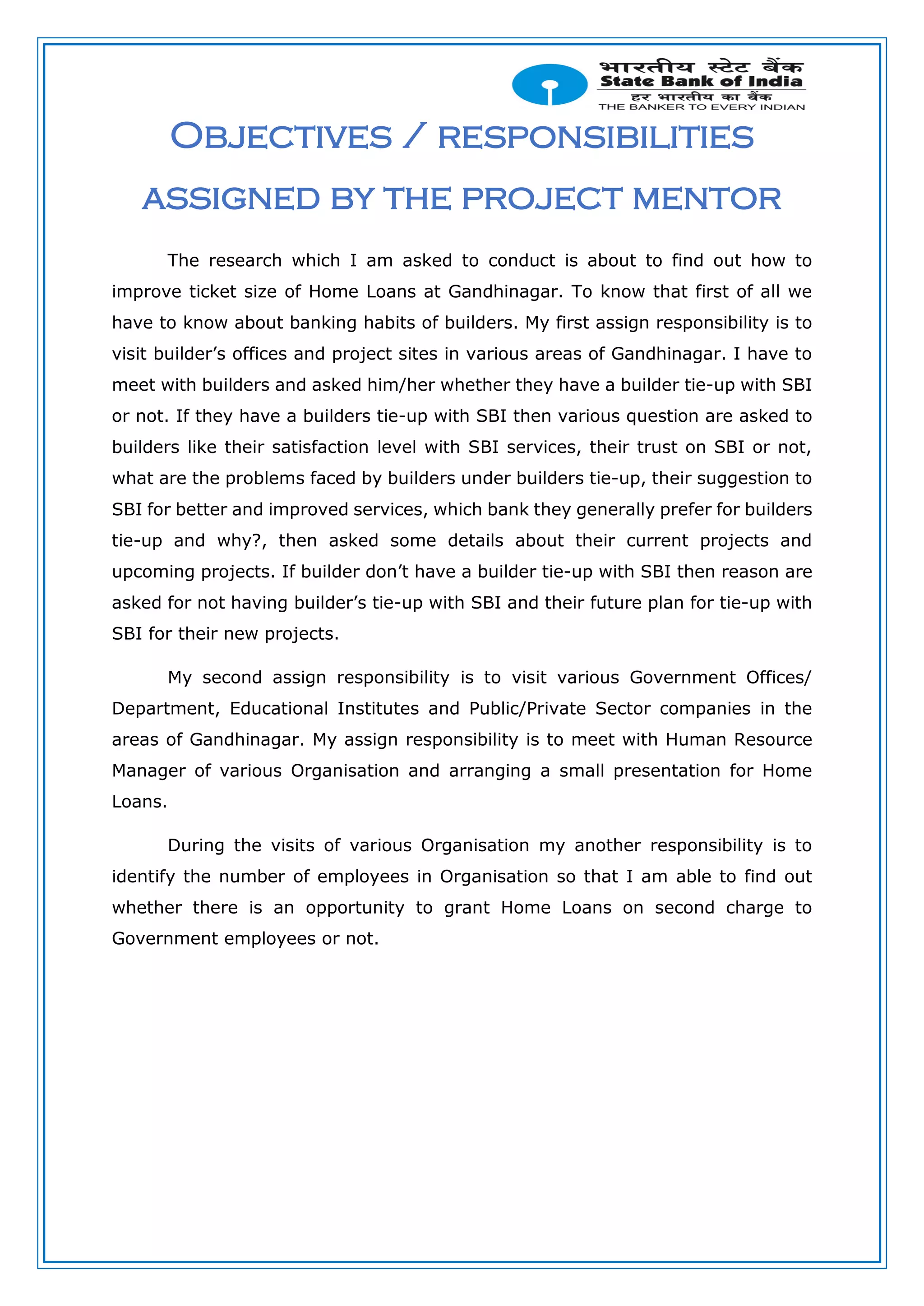 Objectives / responsibilities
assigned by the project mentor
The research which I am asked to conduct is about to find out how to
improve ticket size of Home Loans at Gandhinagar. To know that first of all we
have to know about banking habits of builders. My first assign responsibility is to
visit builder’s offices and project sites in various areas of Gandhinagar. I have to
meet with builders and asked him/her whether they have a builder tie-up with SBI
or not. If they have a builders tie-up with SBI then various question are asked to
builders like their satisfaction level with SBI services, their trust on SBI or not,
what are the problems faced by builders under builders tie-up, their suggestion to
SBI for better and improved services, which bank they generally prefer for builders
tie-up and why?, then asked some details about their current projects and
upcoming projects. If builder don’t have a builder tie-up with SBI then reason are
asked for not having builder’s tie-up with SBI and their future plan for tie-up with
SBI for their new projects.
My second assign responsibility is to visit various Government Offices/
Department, Educational Institutes and Public/Private Sector companies in the
areas of Gandhinagar. My assign responsibility is to meet with Human Resource
Manager of various Organisation and arranging a small presentation for Home
Loans.
During the visits of various Organisation my another responsibility is to
identify the number of employees in Organisation so that I am able to find out
whether there is an opportunity to grant Home Loans on second charge to
Government employees or not.
 
