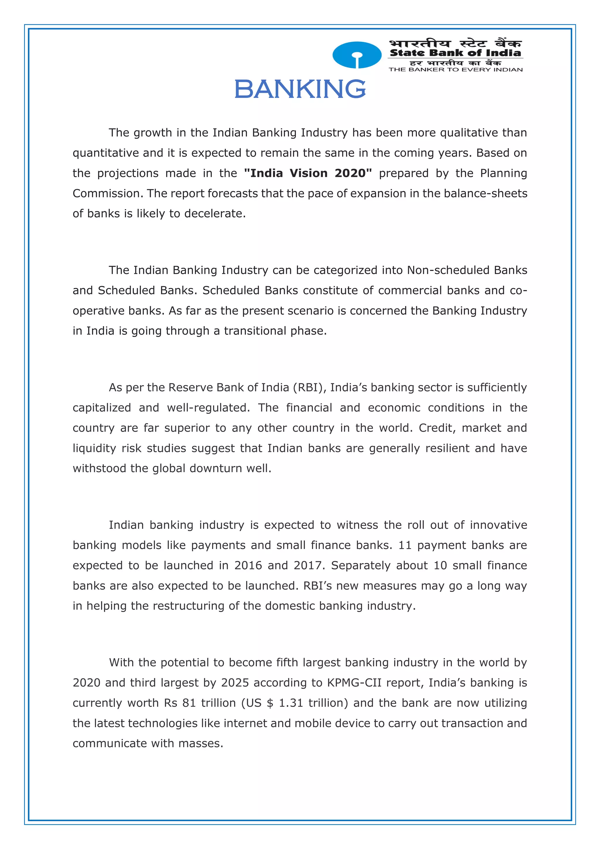 BANKING
The growth in the Indian Banking Industry has been more qualitative than
quantitative and it is expected to remain the same in the coming years. Based on
the projections made in the "India Vision 2020" prepared by the Planning
Commission. The report forecasts that the pace of expansion in the balance-sheets
of banks is likely to decelerate.
The Indian Banking Industry can be categorized into Non-scheduled Banks
and Scheduled Banks. Scheduled Banks constitute of commercial banks and co-
operative banks. As far as the present scenario is concerned the Banking Industry
in India is going through a transitional phase.
As per the Reserve Bank of India (RBI), India’s banking sector is sufficiently
capitalized and well-regulated. The financial and economic conditions in the
country are far superior to any other country in the world. Credit, market and
liquidity risk studies suggest that Indian banks are generally resilient and have
withstood the global downturn well.
Indian banking industry is expected to witness the roll out of innovative
banking models like payments and small finance banks. 11 payment banks are
expected to be launched in 2016 and 2017. Separately about 10 small finance
banks are also expected to be launched. RBI’s new measures may go a long way
in helping the restructuring of the domestic banking industry.
With the potential to become fifth largest banking industry in the world by
2020 and third largest by 2025 according to KPMG-CII report, India’s banking is
currently worth Rs 81 trillion (US $ 1.31 trillion) and the bank are now utilizing
the latest technologies like internet and mobile device to carry out transaction and
communicate with masses.
 