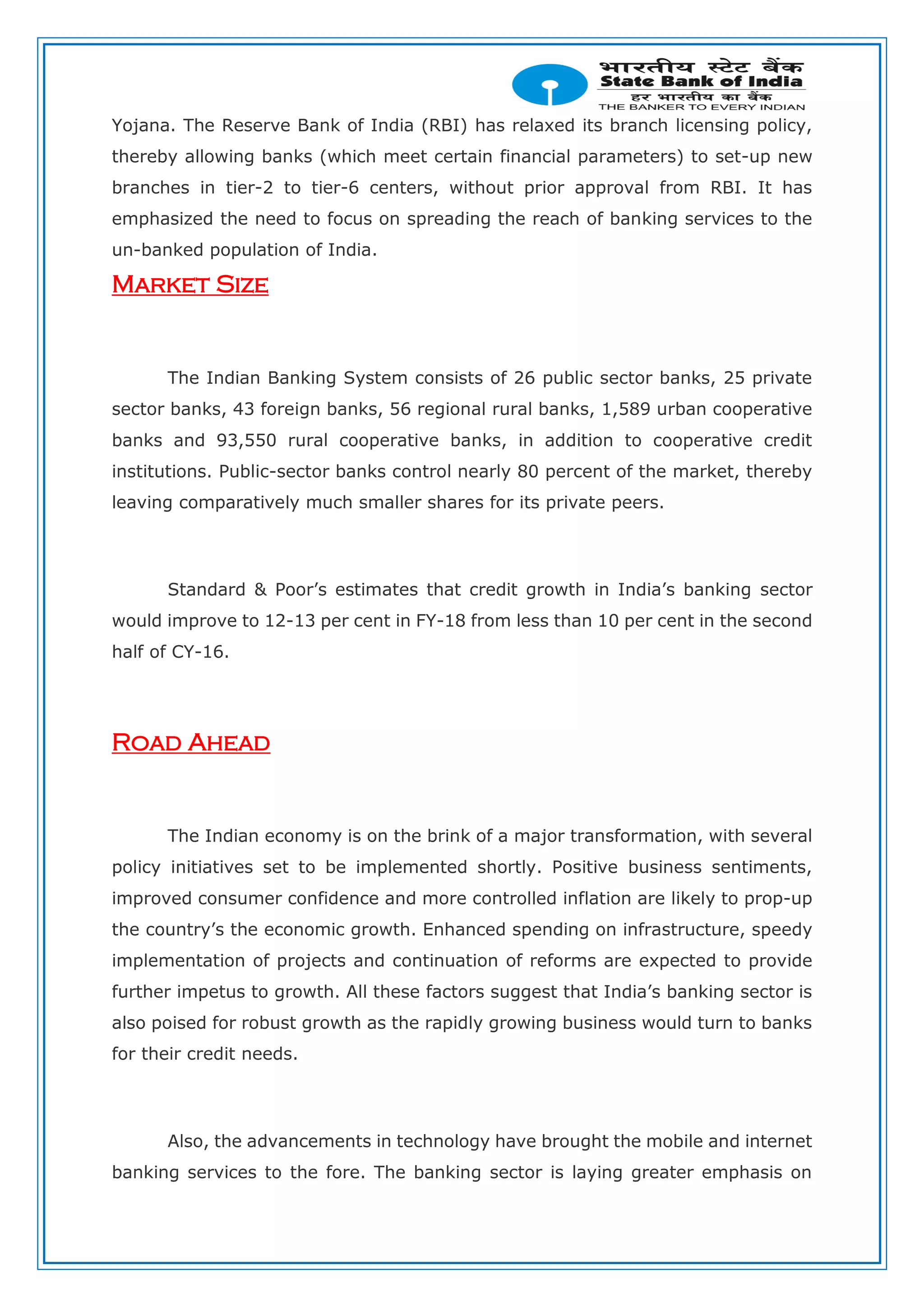 Yojana. The Reserve Bank of India (RBI) has relaxed its branch licensing policy,
thereby allowing banks (which meet certain financial parameters) to set-up new
branches in tier-2 to tier-6 centers, without prior approval from RBI. It has
emphasized the need to focus on spreading the reach of banking services to the
un-banked population of India.
Market Size
The Indian Banking System consists of 26 public sector banks, 25 private
sector banks, 43 foreign banks, 56 regional rural banks, 1,589 urban cooperative
banks and 93,550 rural cooperative banks, in addition to cooperative credit
institutions. Public-sector banks control nearly 80 percent of the market, thereby
leaving comparatively much smaller shares for its private peers.
Standard & Poor’s estimates that credit growth in India’s banking sector
would improve to 12-13 per cent in FY-18 from less than 10 per cent in the second
half of CY-16.
Road Ahead
The Indian economy is on the brink of a major transformation, with several
policy initiatives set to be implemented shortly. Positive business sentiments,
improved consumer confidence and more controlled inflation are likely to prop-up
the country’s the economic growth. Enhanced spending on infrastructure, speedy
implementation of projects and continuation of reforms are expected to provide
further impetus to growth. All these factors suggest that India’s banking sector is
also poised for robust growth as the rapidly growing business would turn to banks
for their credit needs.
Also, the advancements in technology have brought the mobile and internet
banking services to the fore. The banking sector is laying greater emphasis on
 