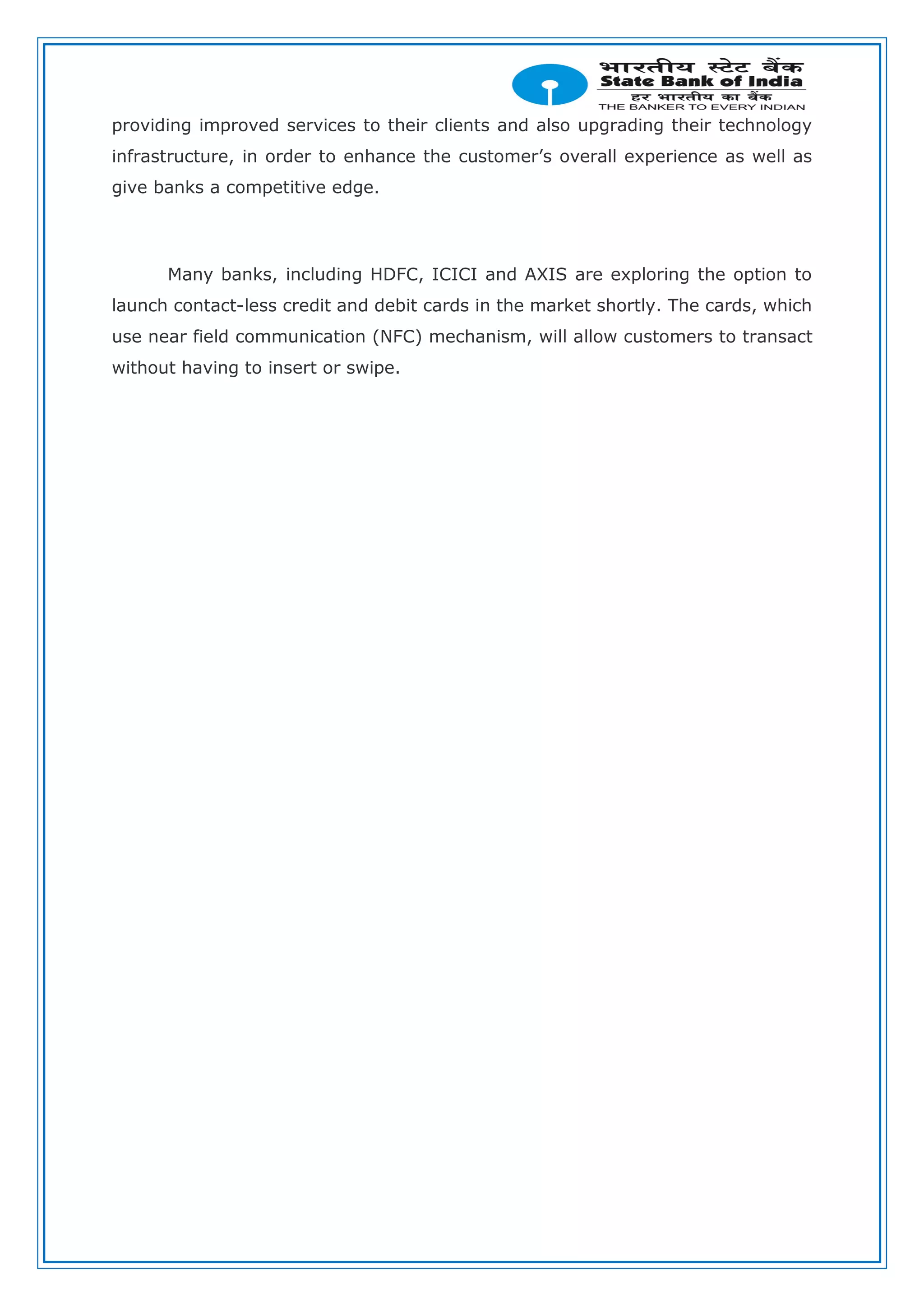 providing improved services to their clients and also upgrading their technology
infrastructure, in order to enhance the customer’s overall experience as well as
give banks a competitive edge.
Many banks, including HDFC, ICICI and AXIS are exploring the option to
launch contact-less credit and debit cards in the market shortly. The cards, which
use near field communication (NFC) mechanism, will allow customers to transact
without having to insert or swipe.
 