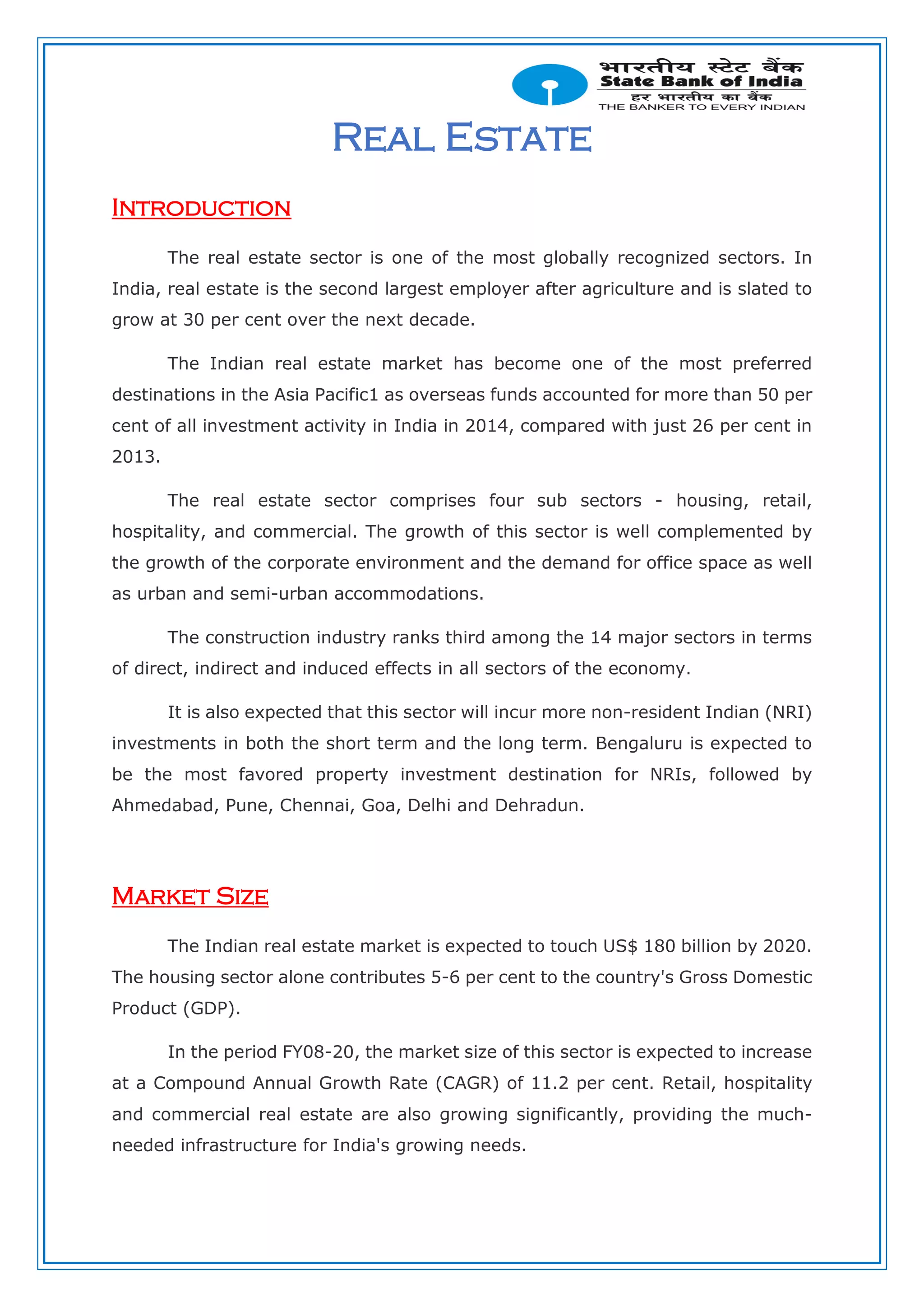 Real Estate
Introduction
The real estate sector is one of the most globally recognized sectors. In
India, real estate is the second largest employer after agriculture and is slated to
grow at 30 per cent over the next decade.
The Indian real estate market has become one of the most preferred
destinations in the Asia Pacific1 as overseas funds accounted for more than 50 per
cent of all investment activity in India in 2014, compared with just 26 per cent in
2013.
The real estate sector comprises four sub sectors - housing, retail,
hospitality, and commercial. The growth of this sector is well complemented by
the growth of the corporate environment and the demand for office space as well
as urban and semi-urban accommodations.
The construction industry ranks third among the 14 major sectors in terms
of direct, indirect and induced effects in all sectors of the economy.
It is also expected that this sector will incur more non-resident Indian (NRI)
investments in both the short term and the long term. Bengaluru is expected to
be the most favored property investment destination for NRIs, followed by
Ahmedabad, Pune, Chennai, Goa, Delhi and Dehradun.
Market Size
The Indian real estate market is expected to touch US$ 180 billion by 2020.
The housing sector alone contributes 5-6 per cent to the country's Gross Domestic
Product (GDP).
In the period FY08-20, the market size of this sector is expected to increase
at a Compound Annual Growth Rate (CAGR) of 11.2 per cent. Retail, hospitality
and commercial real estate are also growing significantly, providing the much-
needed infrastructure for India's growing needs.
 