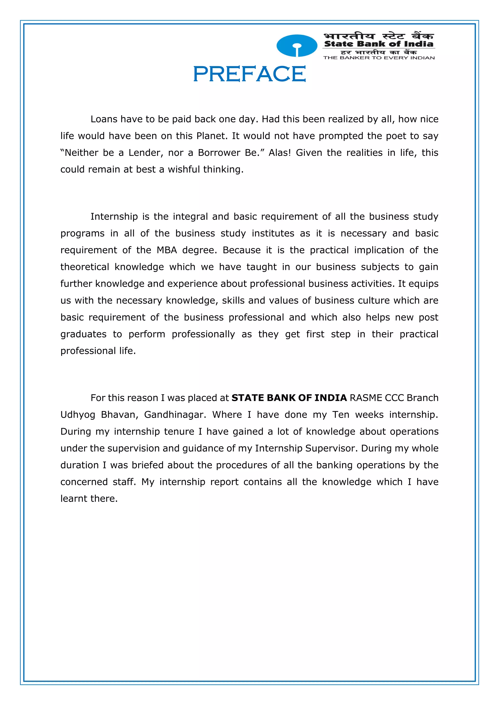 PREFACE
Loans have to be paid back one day. Had this been realized by all, how nice
life would have been on this Planet. It would not have prompted the poet to say
“Neither be a Lender, nor a Borrower Be.” Alas! Given the realities in life, this
could remain at best a wishful thinking.
Internship is the integral and basic requirement of all the business study
programs in all of the business study institutes as it is necessary and basic
requirement of the MBA degree. Because it is the practical implication of the
theoretical knowledge which we have taught in our business subjects to gain
further knowledge and experience about professional business activities. It equips
us with the necessary knowledge, skills and values of business culture which are
basic requirement of the business professional and which also helps new post
graduates to perform professionally as they get first step in their practical
professional life.
For this reason I was placed at STATE BANK OF INDIA RASME CCC Branch
Udhyog Bhavan, Gandhinagar. Where I have done my Ten weeks internship.
During my internship tenure I have gained a lot of knowledge about operations
under the supervision and guidance of my Internship Supervisor. During my whole
duration I was briefed about the procedures of all the banking operations by the
concerned staff. My internship report contains all the knowledge which I have
learnt there.
 