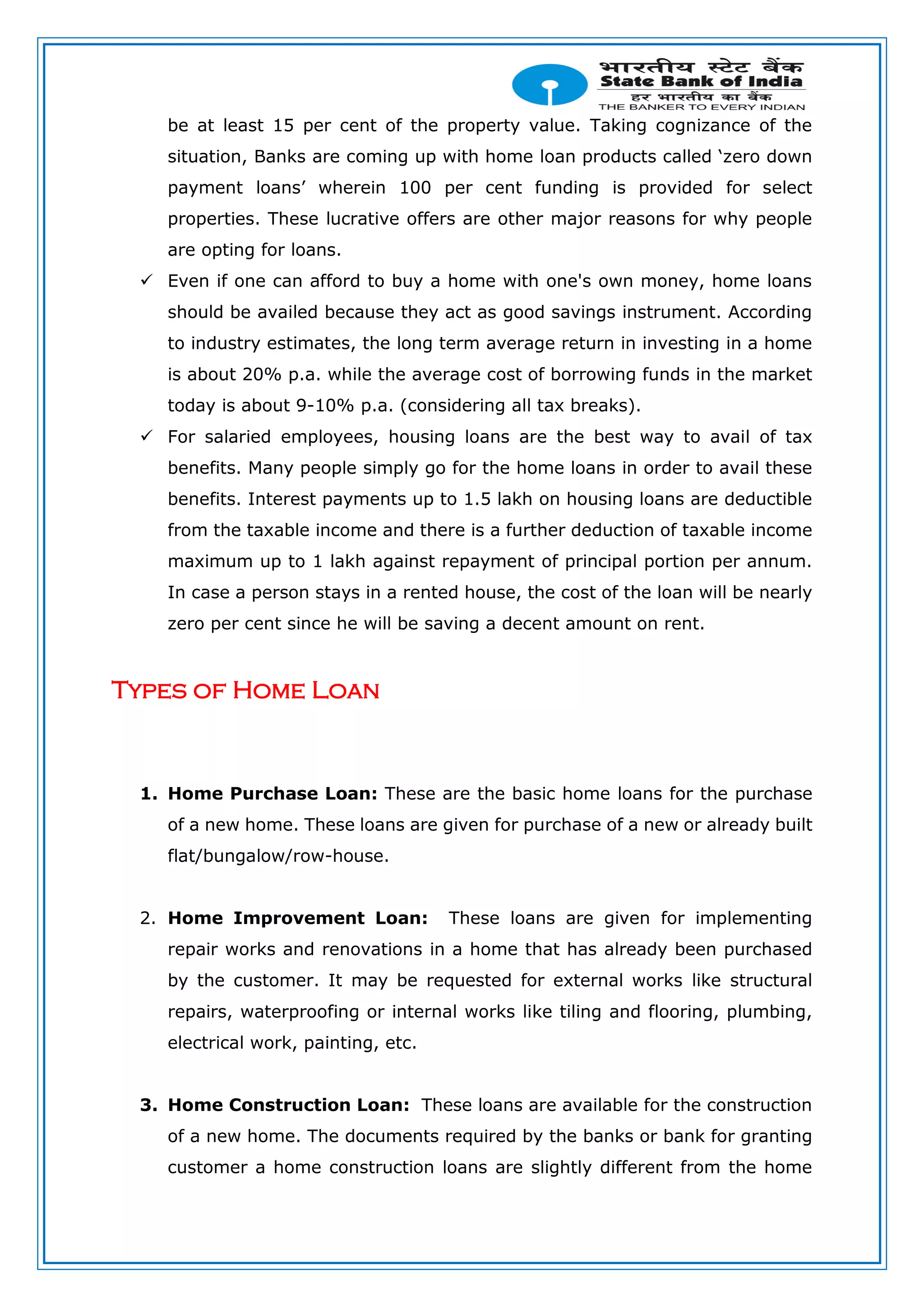 be at least 15 per cent of the property value. Taking cognizance of the
situation, Banks are coming up with home loan products called ‘zero down
payment loans’ wherein 100 per cent funding is provided for select
properties. These lucrative offers are other major reasons for why people
are opting for loans.
 Even if one can afford to buy a home with one's own money, home loans
should be availed because they act as good savings instrument. According
to industry estimates, the long term average return in investing in a home
is about 20% p.a. while the average cost of borrowing funds in the market
today is about 9-10% p.a. (considering all tax breaks).
 For salaried employees, housing loans are the best way to avail of tax
benefits. Many people simply go for the home loans in order to avail these
benefits. Interest payments up to 1.5 lakh on housing loans are deductible
from the taxable income and there is a further deduction of taxable income
maximum up to 1 lakh against repayment of principal portion per annum.
In case a person stays in a rented house, the cost of the loan will be nearly
zero per cent since he will be saving a decent amount on rent.
Types of Home Loan
1. Home Purchase Loan: These are the basic home loans for the purchase
of a new home. These loans are given for purchase of a new or already built
flat/bungalow/row-house.
2. Home Improvement Loan: These loans are given for implementing
repair works and renovations in a home that has already been purchased
by the customer. It may be requested for external works like structural
repairs, waterproofing or internal works like tiling and flooring, plumbing,
electrical work, painting, etc.
3. Home Construction Loan: These loans are available for the construction
of a new home. The documents required by the banks or bank for granting
customer a home construction loans are slightly different from the home
 