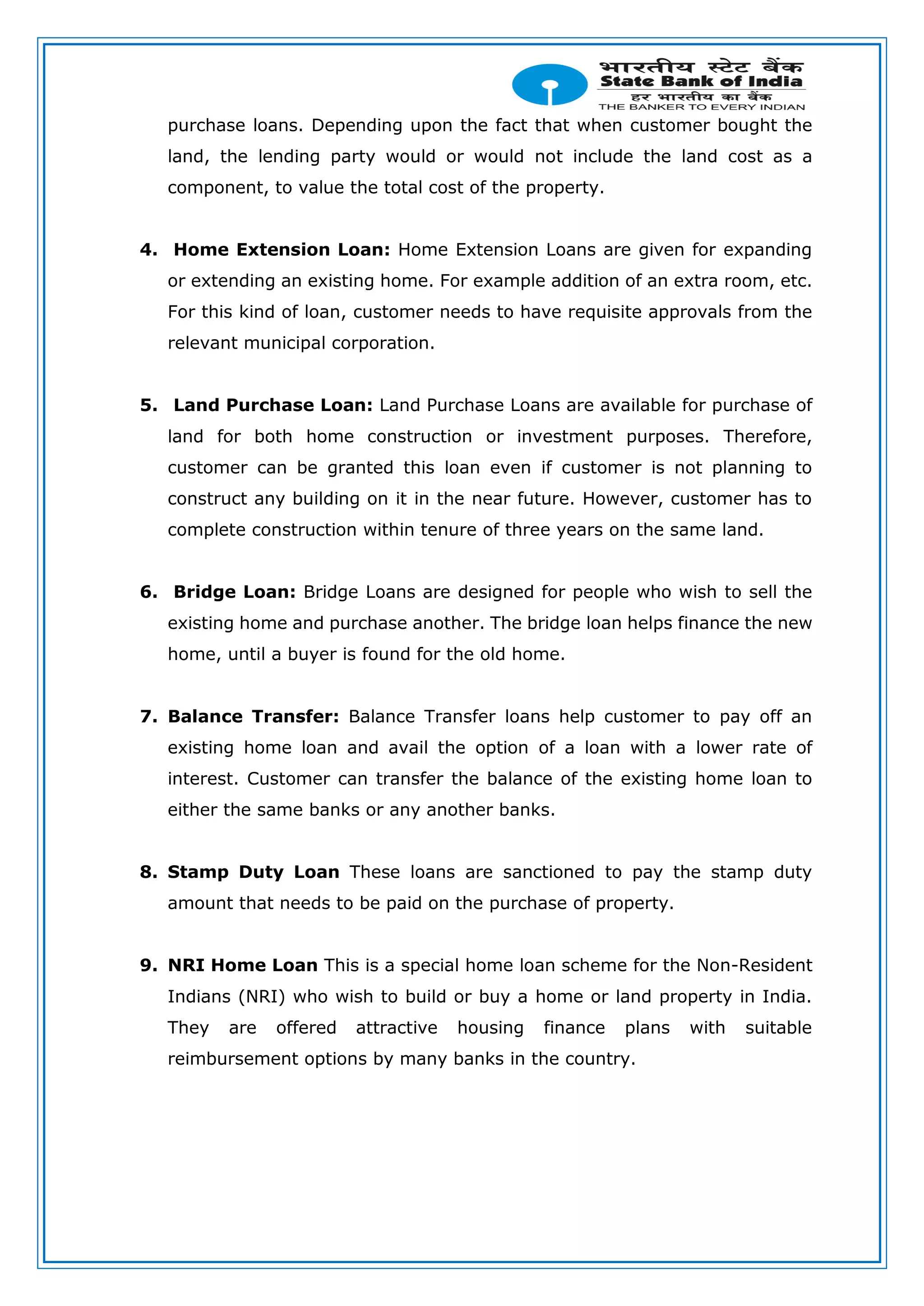 purchase loans. Depending upon the fact that when customer bought the
land, the lending party would or would not include the land cost as a
component, to value the total cost of the property.
4. Home Extension Loan: Home Extension Loans are given for expanding
or extending an existing home. For example addition of an extra room, etc.
For this kind of loan, customer needs to have requisite approvals from the
relevant municipal corporation.
5. Land Purchase Loan: Land Purchase Loans are available for purchase of
land for both home construction or investment purposes. Therefore,
customer can be granted this loan even if customer is not planning to
construct any building on it in the near future. However, customer has to
complete construction within tenure of three years on the same land.
6. Bridge Loan: Bridge Loans are designed for people who wish to sell the
existing home and purchase another. The bridge loan helps finance the new
home, until a buyer is found for the old home.
7. Balance Transfer: Balance Transfer loans help customer to pay off an
existing home loan and avail the option of a loan with a lower rate of
interest. Customer can transfer the balance of the existing home loan to
either the same banks or any another banks.
8. Stamp Duty Loan These loans are sanctioned to pay the stamp duty
amount that needs to be paid on the purchase of property.
9. NRI Home Loan This is a special home loan scheme for the Non-Resident
Indians (NRI) who wish to build or buy a home or land property in India.
They are offered attractive housing finance plans with suitable
reimbursement options by many banks in the country.
 