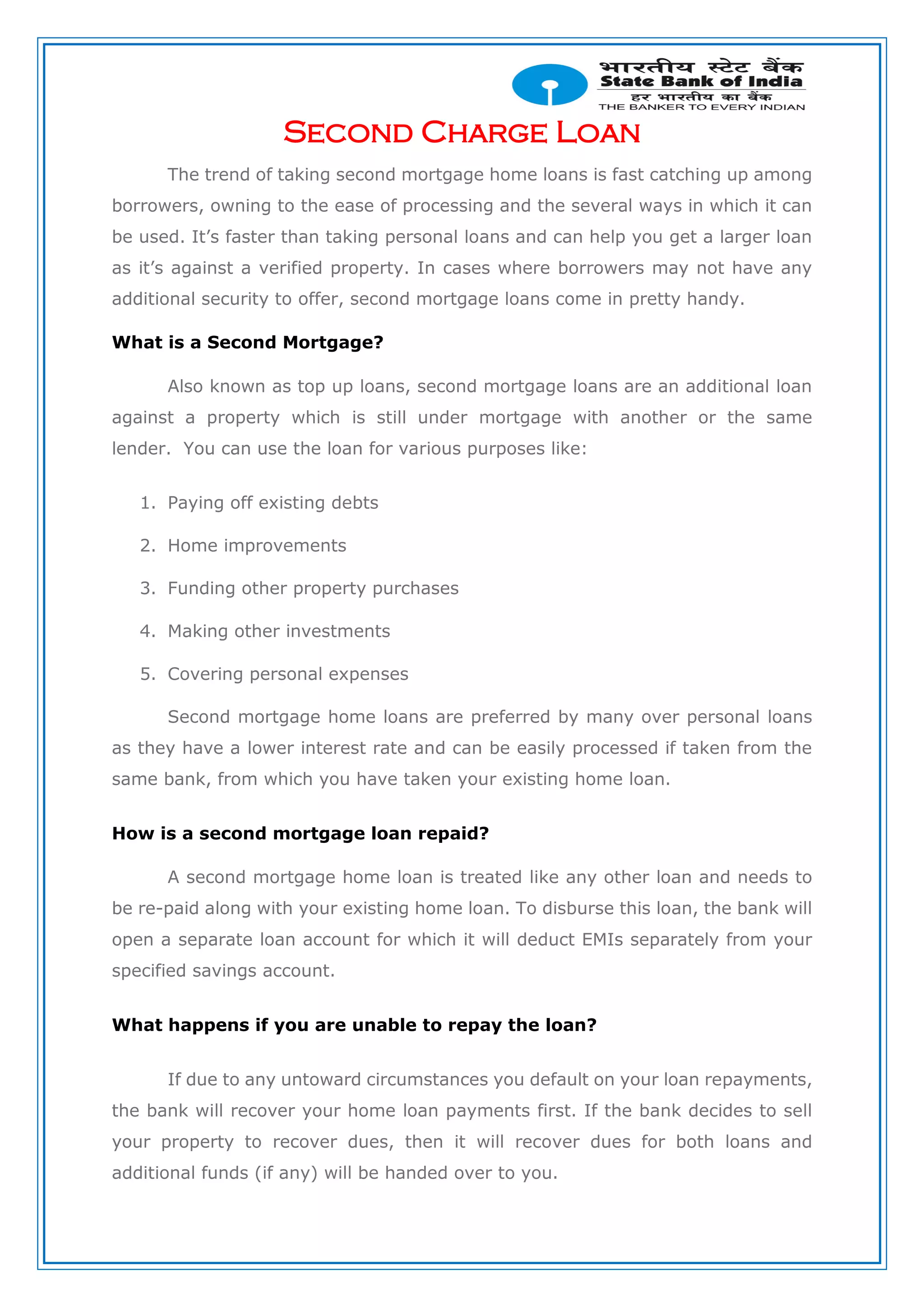 Second Charge Loan
The trend of taking second mortgage home loans is fast catching up among
borrowers, owning to the ease of processing and the several ways in which it can
be used. It’s faster than taking personal loans and can help you get a larger loan
as it’s against a verified property. In cases where borrowers may not have any
additional security to offer, second mortgage loans come in pretty handy.
What is a Second Mortgage?
Also known as top up loans, second mortgage loans are an additional loan
against a property which is still under mortgage with another or the same
lender. You can use the loan for various purposes like:
1. Paying off existing debts
2. Home improvements
3. Funding other property purchases
4. Making other investments
5. Covering personal expenses
Second mortgage home loans are preferred by many over personal loans
as they have a lower interest rate and can be easily processed if taken from the
same bank, from which you have taken your existing home loan.
How is a second mortgage loan repaid?
A second mortgage home loan is treated like any other loan and needs to
be re-paid along with your existing home loan. To disburse this loan, the bank will
open a separate loan account for which it will deduct EMIs separately from your
specified savings account.
What happens if you are unable to repay the loan?
If due to any untoward circumstances you default on your loan repayments,
the bank will recover your home loan payments first. If the bank decides to sell
your property to recover dues, then it will recover dues for both loans and
additional funds (if any) will be handed over to you.
 