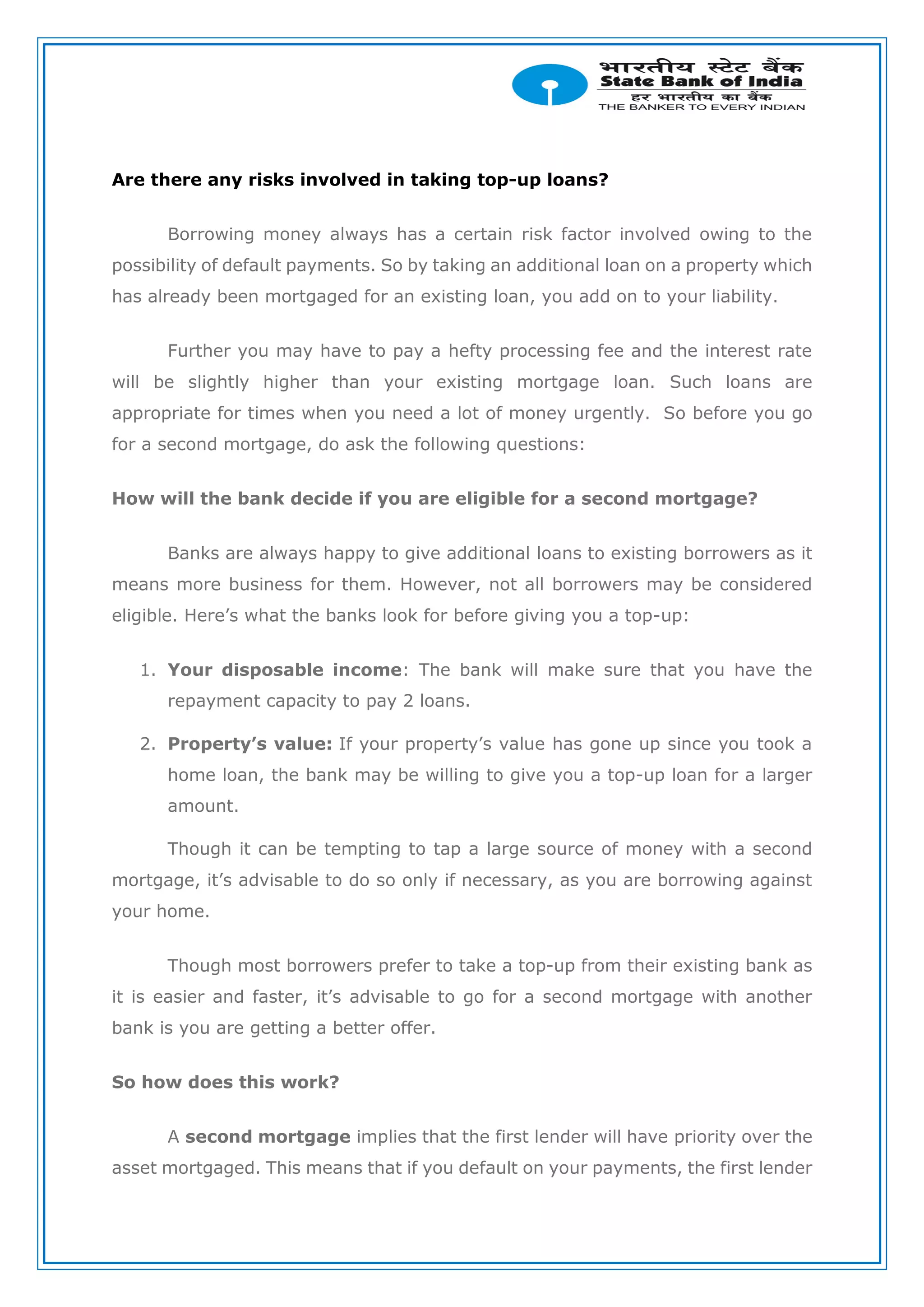 Are there any risks involved in taking top-up loans?
Borrowing money always has a certain risk factor involved owing to the
possibility of default payments. So by taking an additional loan on a property which
has already been mortgaged for an existing loan, you add on to your liability.
Further you may have to pay a hefty processing fee and the interest rate
will be slightly higher than your existing mortgage loan. Such loans are
appropriate for times when you need a lot of money urgently. So before you go
for a second mortgage, do ask the following questions:
How will the bank decide if you are eligible for a second mortgage?
Banks are always happy to give additional loans to existing borrowers as it
means more business for them. However, not all borrowers may be considered
eligible. Here’s what the banks look for before giving you a top-up:
1. Your disposable income: The bank will make sure that you have the
repayment capacity to pay 2 loans.
2. Property’s value: If your property’s value has gone up since you took a
home loan, the bank may be willing to give you a top-up loan for a larger
amount.
Though it can be tempting to tap a large source of money with a second
mortgage, it’s advisable to do so only if necessary, as you are borrowing against
your home.
Though most borrowers prefer to take a top-up from their existing bank as
it is easier and faster, it’s advisable to go for a second mortgage with another
bank is you are getting a better offer.
So how does this work?
A second mortgage implies that the first lender will have priority over the
asset mortgaged. This means that if you default on your payments, the first lender
 