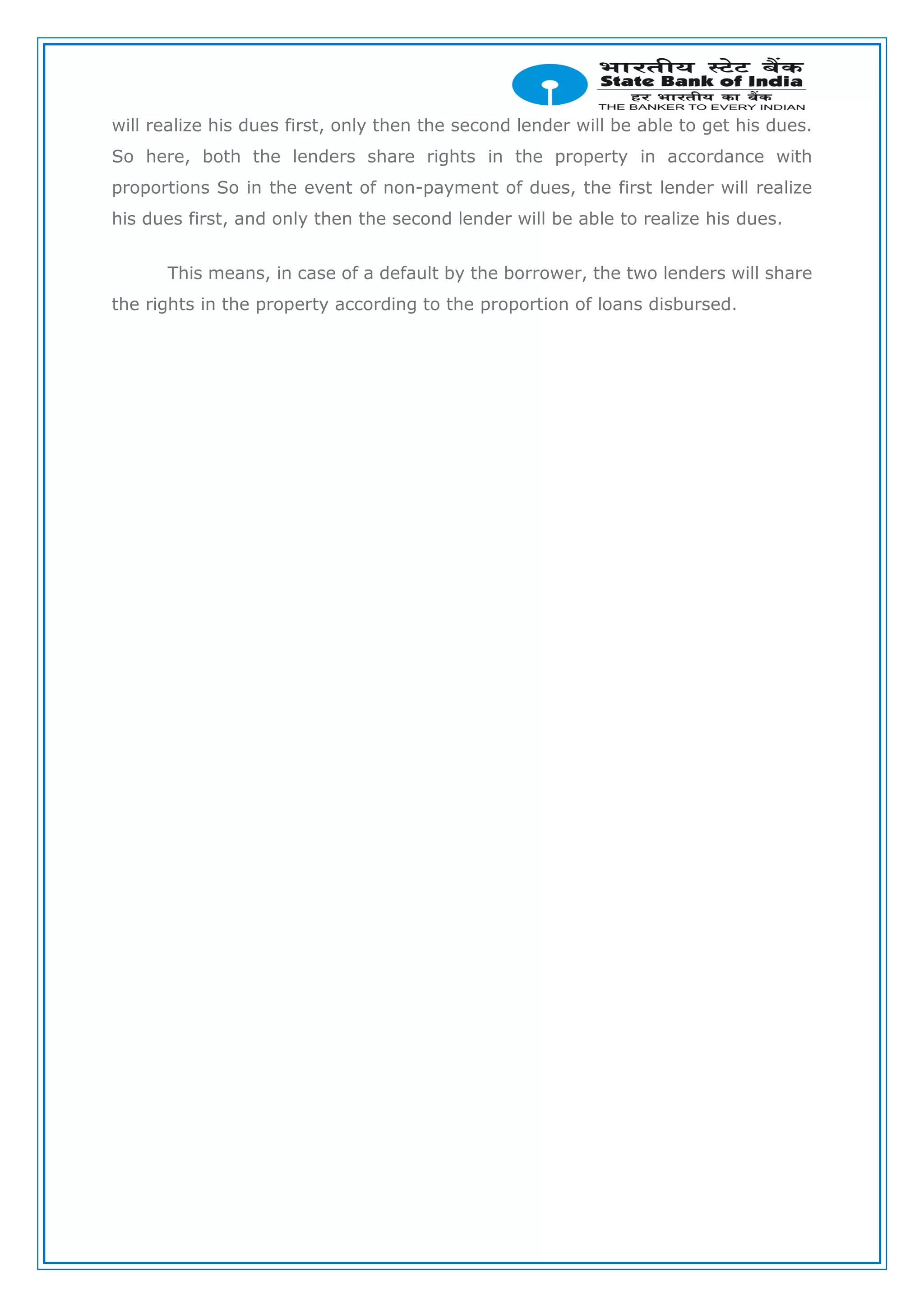 will realize his dues first, only then the second lender will be able to get his dues.
So here, both the lenders share rights in the property in accordance with
proportions So in the event of non-payment of dues, the first lender will realize
his dues first, and only then the second lender will be able to realize his dues.
This means, in case of a default by the borrower, the two lenders will share
the rights in the property according to the proportion of loans disbursed.
 
