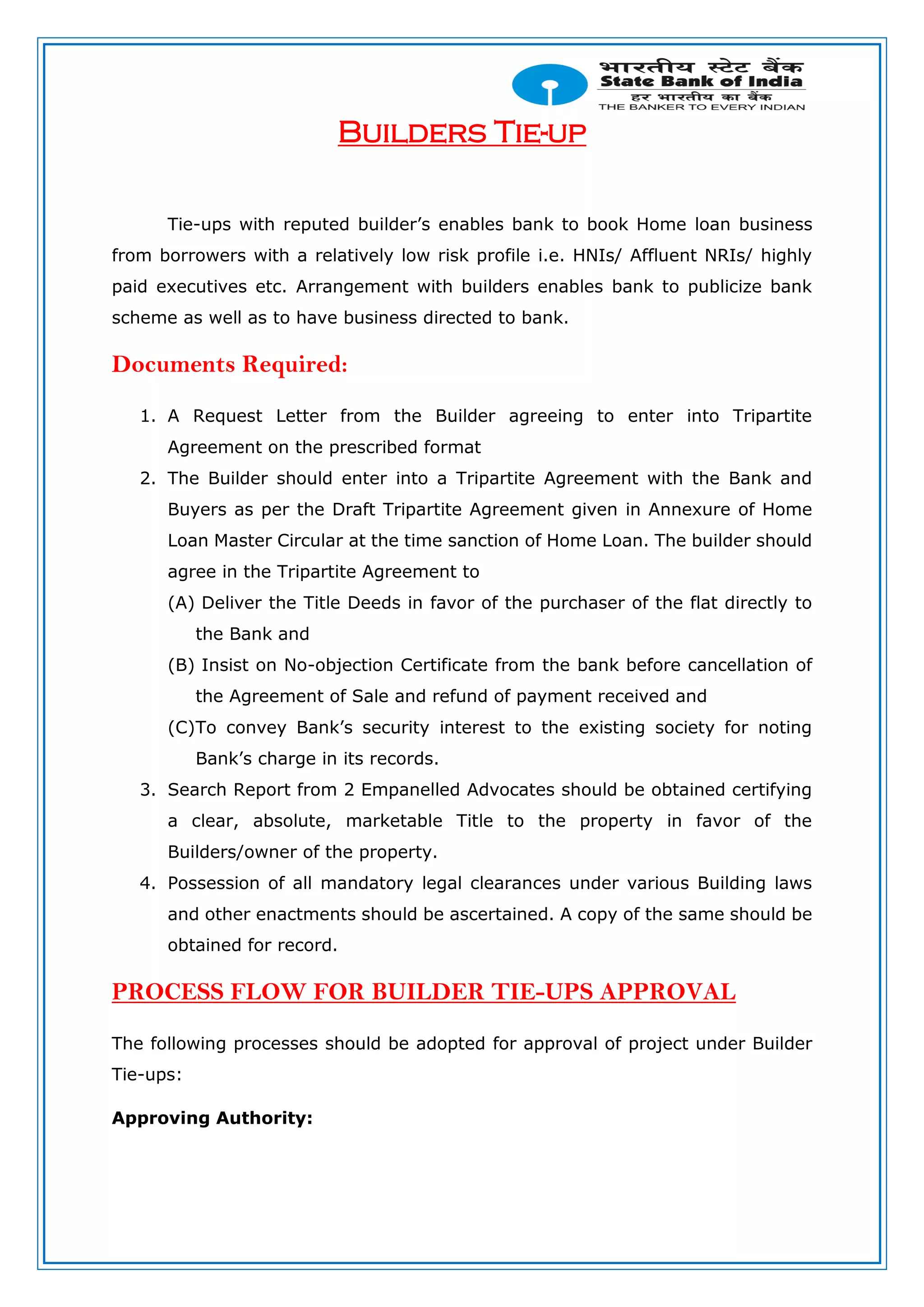 Builders Tie-up
Tie-ups with reputed builder’s enables bank to book Home loan business
from borrowers with a relatively low risk profile i.e. HNIs/ Affluent NRIs/ highly
paid executives etc. Arrangement with builders enables bank to publicize bank
scheme as well as to have business directed to bank.
Documents Required:
1. A Request Letter from the Builder agreeing to enter into Tripartite
Agreement on the prescribed format
2. The Builder should enter into a Tripartite Agreement with the Bank and
Buyers as per the Draft Tripartite Agreement given in Annexure of Home
Loan Master Circular at the time sanction of Home Loan. The builder should
agree in the Tripartite Agreement to
(A) Deliver the Title Deeds in favor of the purchaser of the flat directly to
the Bank and
(B) Insist on No-objection Certificate from the bank before cancellation of
the Agreement of Sale and refund of payment received and
(C)To convey Bank’s security interest to the existing society for noting
Bank’s charge in its records.
3. Search Report from 2 Empanelled Advocates should be obtained certifying
a clear, absolute, marketable Title to the property in favor of the
Builders/owner of the property.
4. Possession of all mandatory legal clearances under various Building laws
and other enactments should be ascertained. A copy of the same should be
obtained for record.
PROCESS FLOW FOR BUILDER TIE-UPS APPROVAL
The following processes should be adopted for approval of project under Builder
Tie-ups:
Approving Authority:
 