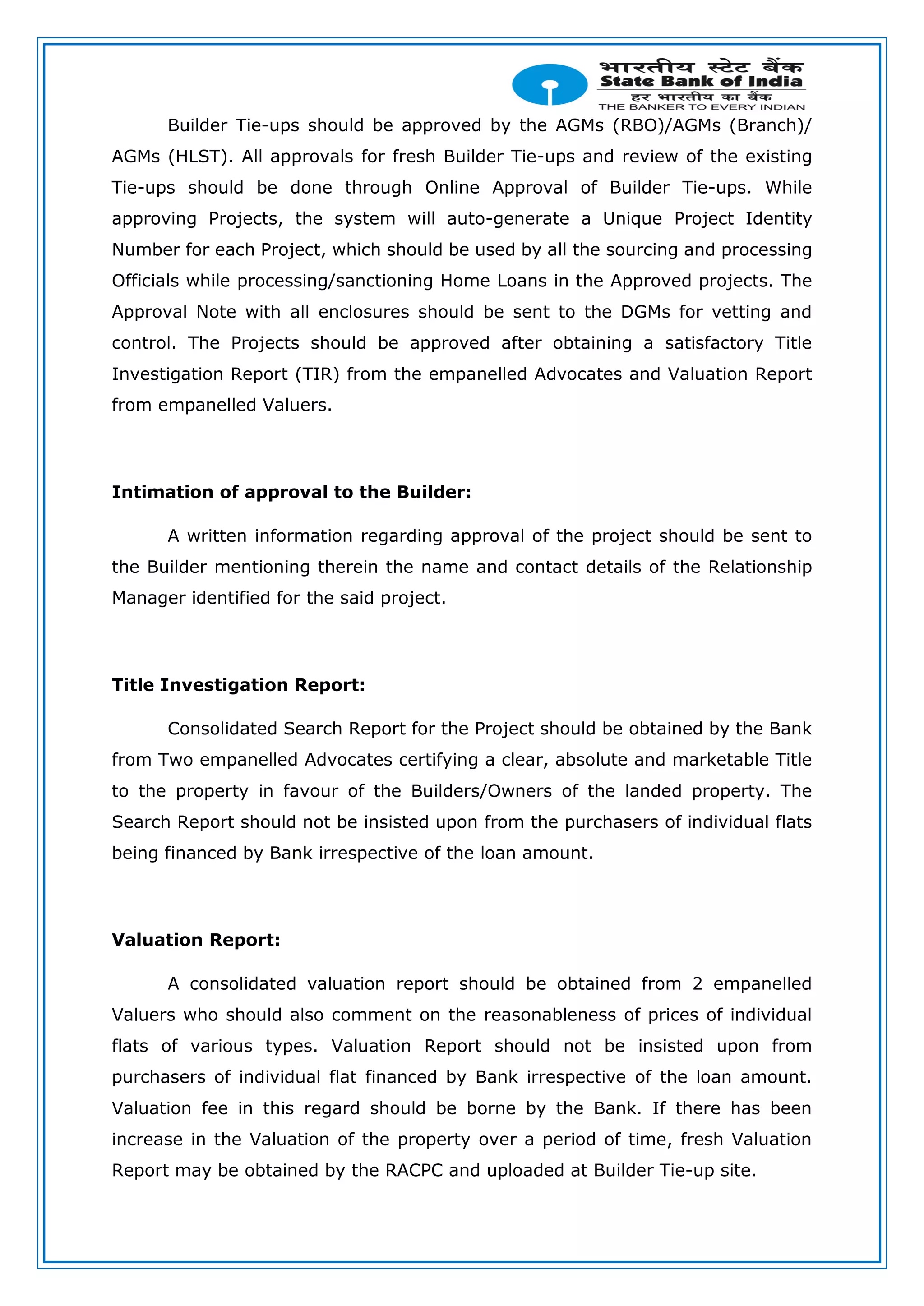 Builder Tie-ups should be approved by the AGMs (RBO)/AGMs (Branch)/
AGMs (HLST). All approvals for fresh Builder Tie-ups and review of the existing
Tie-ups should be done through Online Approval of Builder Tie-ups. While
approving Projects, the system will auto-generate a Unique Project Identity
Number for each Project, which should be used by all the sourcing and processing
Officials while processing/sanctioning Home Loans in the Approved projects. The
Approval Note with all enclosures should be sent to the DGMs for vetting and
control. The Projects should be approved after obtaining a satisfactory Title
Investigation Report (TIR) from the empanelled Advocates and Valuation Report
from empanelled Valuers.
Intimation of approval to the Builder:
A written information regarding approval of the project should be sent to
the Builder mentioning therein the name and contact details of the Relationship
Manager identified for the said project.
Title Investigation Report:
Consolidated Search Report for the Project should be obtained by the Bank
from Two empanelled Advocates certifying a clear, absolute and marketable Title
to the property in favour of the Builders/Owners of the landed property. The
Search Report should not be insisted upon from the purchasers of individual flats
being financed by Bank irrespective of the loan amount.
Valuation Report:
A consolidated valuation report should be obtained from 2 empanelled
Valuers who should also comment on the reasonableness of prices of individual
flats of various types. Valuation Report should not be insisted upon from
purchasers of individual flat financed by Bank irrespective of the loan amount.
Valuation fee in this regard should be borne by the Bank. If there has been
increase in the Valuation of the property over a period of time, fresh Valuation
Report may be obtained by the RACPC and uploaded at Builder Tie-up site.
 