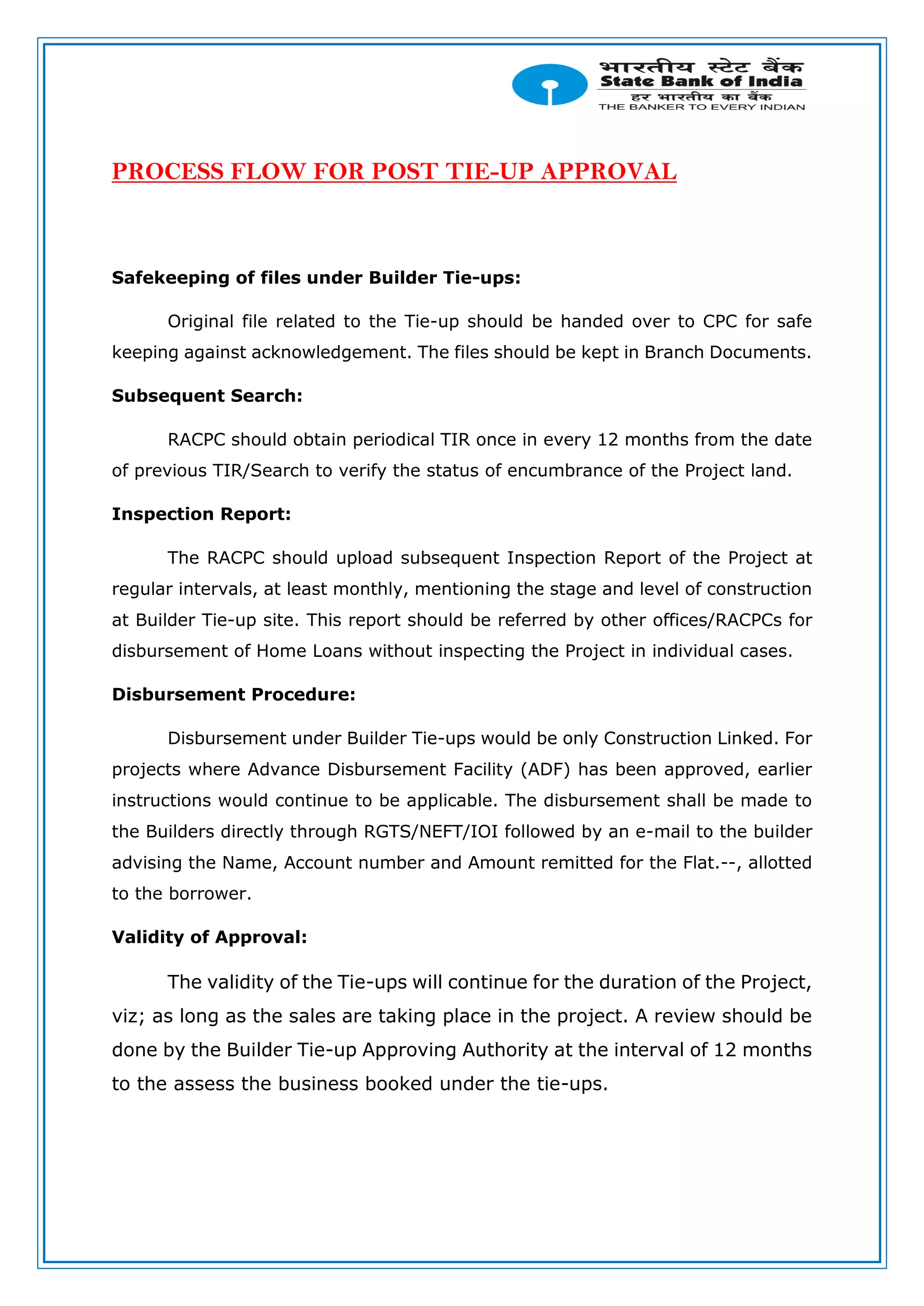 PROCESS FLOW FOR POST TIE-UP APPROVAL
Safekeeping of files under Builder Tie-ups:
Original file related to the Tie-up should be handed over to CPC for safe
keeping against acknowledgement. The files should be kept in Branch Documents.
Subsequent Search:
RACPC should obtain periodical TIR once in every 12 months from the date
of previous TIR/Search to verify the status of encumbrance of the Project land.
Inspection Report:
The RACPC should upload subsequent Inspection Report of the Project at
regular intervals, at least monthly, mentioning the stage and level of construction
at Builder Tie-up site. This report should be referred by other offices/RACPCs for
disbursement of Home Loans without inspecting the Project in individual cases.
Disbursement Procedure:
Disbursement under Builder Tie-ups would be only Construction Linked. For
projects where Advance Disbursement Facility (ADF) has been approved, earlier
instructions would continue to be applicable. The disbursement shall be made to
the Builders directly through RGTS/NEFT/IOI followed by an e-mail to the builder
advising the Name, Account number and Amount remitted for the Flat.--, allotted
to the borrower.
Validity of Approval:
The validity of the Tie-ups will continue for the duration of the Project,
viz; as long as the sales are taking place in the project. A review should be
done by the Builder Tie-up Approving Authority at the interval of 12 months
to the assess the business booked under the tie-ups.
 