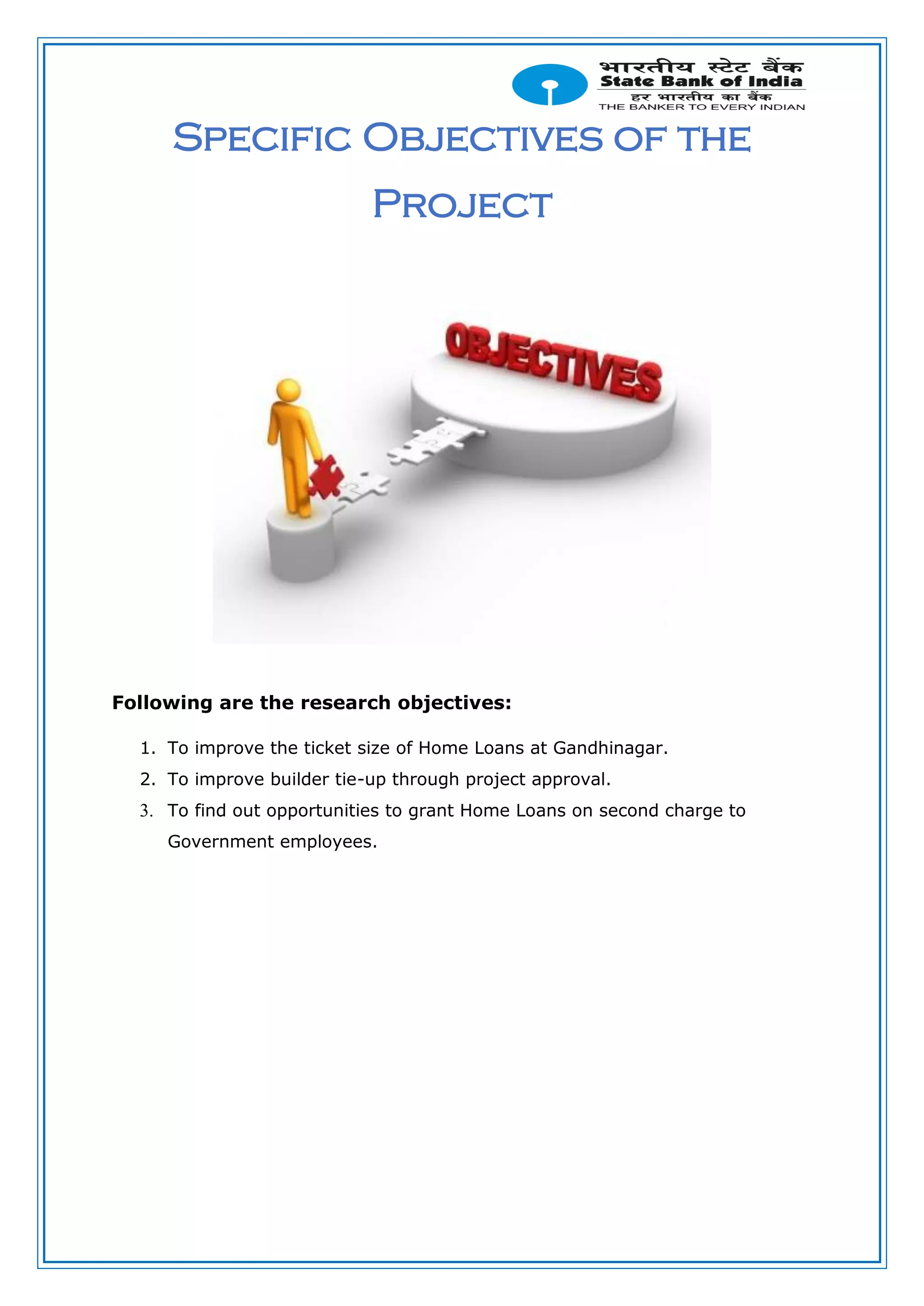 Specific Objectives of the
Project
Following are the research objectives:
1. To improve the ticket size of Home Loans at Gandhinagar.
2. To improve builder tie-up through project approval.
3. To find out opportunities to grant Home Loans on second charge to
Government employees.
 