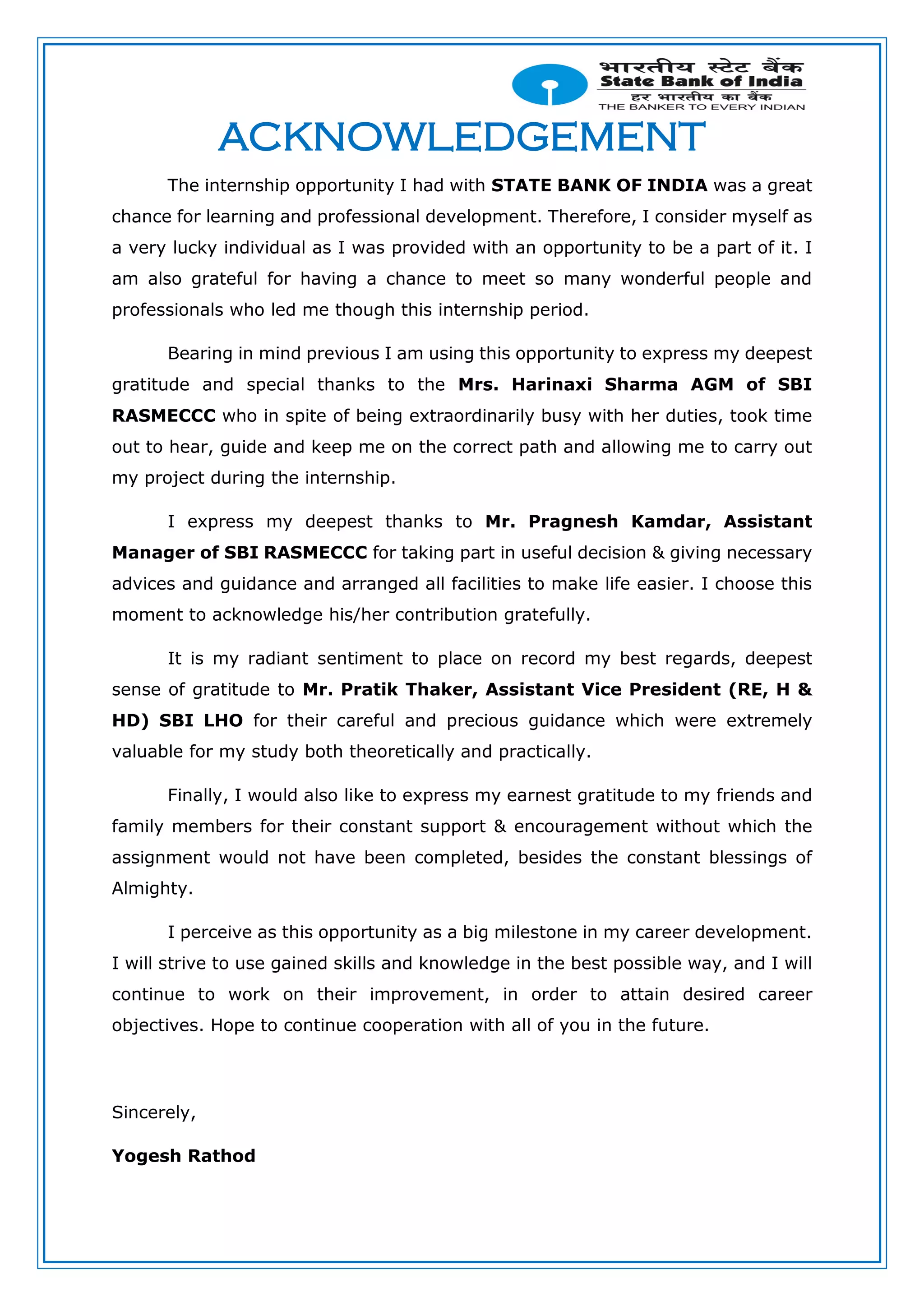 ACKNOWLEDGEMENT
The internship opportunity I had with STATE BANK OF INDIA was a great
chance for learning and professional development. Therefore, I consider myself as
a very lucky individual as I was provided with an opportunity to be a part of it. I
am also grateful for having a chance to meet so many wonderful people and
professionals who led me though this internship period.
Bearing in mind previous I am using this opportunity to express my deepest
gratitude and special thanks to the Mrs. Harinaxi Sharma AGM of SBI
RASMECCC who in spite of being extraordinarily busy with her duties, took time
out to hear, guide and keep me on the correct path and allowing me to carry out
my project during the internship.
I express my deepest thanks to Mr. Pragnesh Kamdar, Assistant
Manager of SBI RASMECCC for taking part in useful decision & giving necessary
advices and guidance and arranged all facilities to make life easier. I choose this
moment to acknowledge his/her contribution gratefully.
It is my radiant sentiment to place on record my best regards, deepest
sense of gratitude to Mr. Pratik Thaker, Assistant Vice President (RE, H &
HD) SBI LHO for their careful and precious guidance which were extremely
valuable for my study both theoretically and practically.
Finally, I would also like to express my earnest gratitude to my friends and
family members for their constant support & encouragement without which the
assignment would not have been completed, besides the constant blessings of
Almighty.
I perceive as this opportunity as a big milestone in my career development.
I will strive to use gained skills and knowledge in the best possible way, and I will
continue to work on their improvement, in order to attain desired career
objectives. Hope to continue cooperation with all of you in the future.
Sincerely,
Yogesh Rathod
 