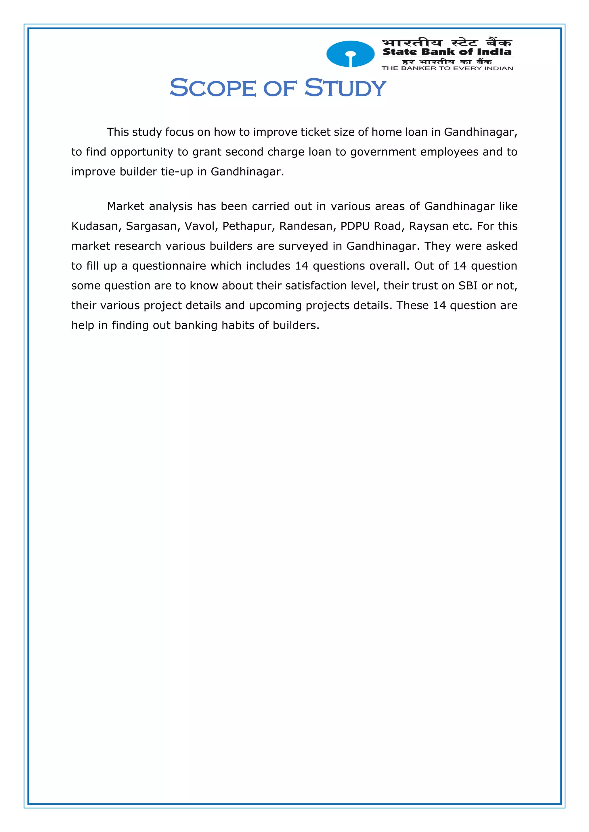 Scope of Study
This study focus on how to improve ticket size of home loan in Gandhinagar,
to find opportunity to grant second charge loan to government employees and to
improve builder tie-up in Gandhinagar.
Market analysis has been carried out in various areas of Gandhinagar like
Kudasan, Sargasan, Vavol, Pethapur, Randesan, PDPU Road, Raysan etc. For this
market research various builders are surveyed in Gandhinagar. They were asked
to fill up a questionnaire which includes 14 questions overall. Out of 14 question
some question are to know about their satisfaction level, their trust on SBI or not,
their various project details and upcoming projects details. These 14 question are
help in finding out banking habits of builders.
 