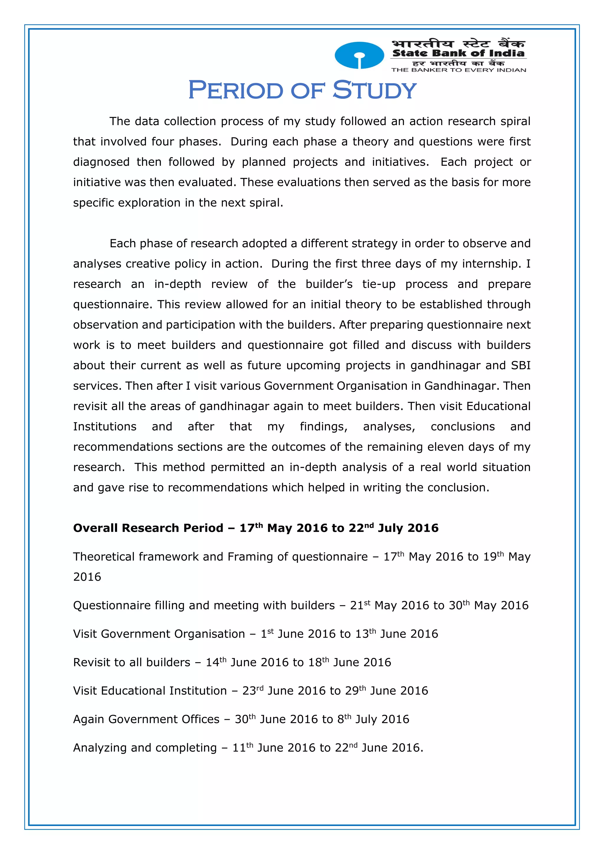 Period of Study
The data collection process of my study followed an action research spiral
that involved four phases. During each phase a theory and questions were first
diagnosed then followed by planned projects and initiatives. Each project or
initiative was then evaluated. These evaluations then served as the basis for more
specific exploration in the next spiral.
Each phase of research adopted a different strategy in order to observe and
analyses creative policy in action. During the first three days of my internship. I
research an in-depth review of the builder’s tie-up process and prepare
questionnaire. This review allowed for an initial theory to be established through
observation and participation with the builders. After preparing questionnaire next
work is to meet builders and questionnaire got filled and discuss with builders
about their current as well as future upcoming projects in gandhinagar and SBI
services. Then after I visit various Government Organisation in Gandhinagar. Then
revisit all the areas of gandhinagar again to meet builders. Then visit Educational
Institutions and after that my findings, analyses, conclusions and
recommendations sections are the outcomes of the remaining eleven days of my
research. This method permitted an in-depth analysis of a real world situation
and gave rise to recommendations which helped in writing the conclusion.
Overall Research Period – 17th
May 2016 to 22nd
July 2016
Theoretical framework and Framing of questionnaire – 17th
May 2016 to 19th
May
2016
Questionnaire filling and meeting with builders – 21st
May 2016 to 30th
May 2016
Visit Government Organisation – 1st
June 2016 to 13th
June 2016
Revisit to all builders – 14th
June 2016 to 18th
June 2016
Visit Educational Institution – 23rd
June 2016 to 29th
June 2016
Again Government Offices – 30th
June 2016 to 8th
July 2016
Analyzing and completing – 11th
June 2016 to 22nd
June 2016.
 