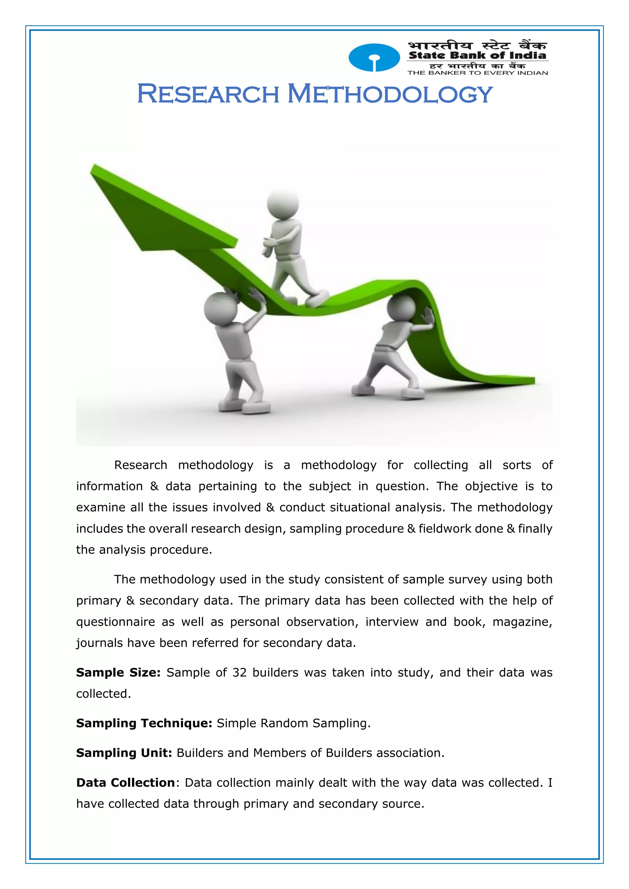 Research Methodology
Research methodology is a methodology for collecting all sorts of
information & data pertaining to the subject in question. The objective is to
examine all the issues involved & conduct situational analysis. The methodology
includes the overall research design, sampling procedure & fieldwork done & finally
the analysis procedure.
The methodology used in the study consistent of sample survey using both
primary & secondary data. The primary data has been collected with the help of
questionnaire as well as personal observation, interview and book, magazine,
journals have been referred for secondary data.
Sample Size: Sample of 32 builders was taken into study, and their data was
collected.
Sampling Technique: Simple Random Sampling.
Sampling Unit: Builders and Members of Builders association.
Data Collection: Data collection mainly dealt with the way data was collected. I
have collected data through primary and secondary source.
 