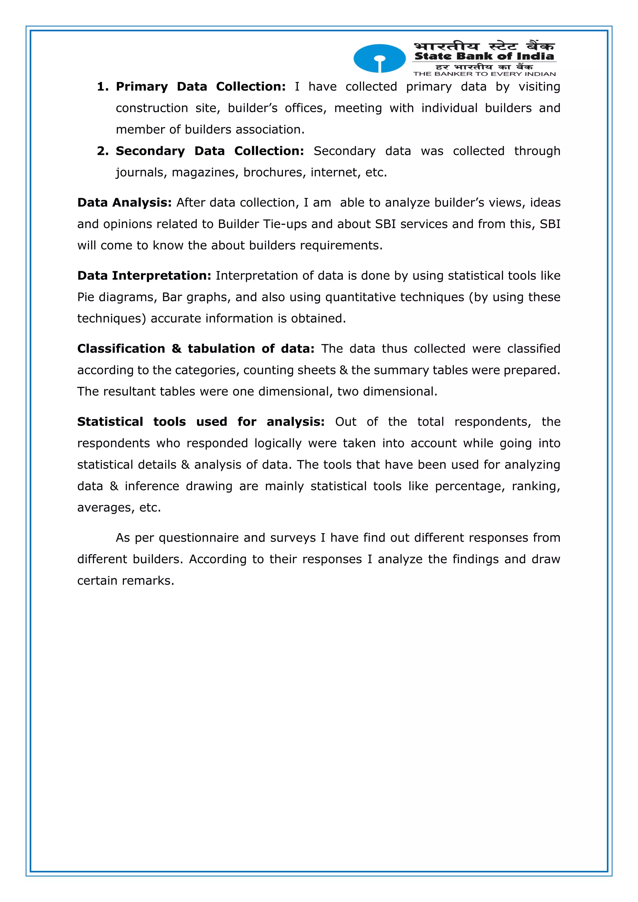 1. Primary Data Collection: I have collected primary data by visiting
construction site, builder’s offices, meeting with individual builders and
member of builders association.
2. Secondary Data Collection: Secondary data was collected through
journals, magazines, brochures, internet, etc.
Data Analysis: After data collection, I am able to analyze builder’s views, ideas
and opinions related to Builder Tie-ups and about SBI services and from this, SBI
will come to know the about builders requirements.
Data Interpretation: Interpretation of data is done by using statistical tools like
Pie diagrams, Bar graphs, and also using quantitative techniques (by using these
techniques) accurate information is obtained.
Classification & tabulation of data: The data thus collected were classified
according to the categories, counting sheets & the summary tables were prepared.
The resultant tables were one dimensional, two dimensional.
Statistical tools used for analysis: Out of the total respondents, the
respondents who responded logically were taken into account while going into
statistical details & analysis of data. The tools that have been used for analyzing
data & inference drawing are mainly statistical tools like percentage, ranking,
averages, etc.
As per questionnaire and surveys I have find out different responses from
different builders. According to their responses I analyze the findings and draw
certain remarks.
 
