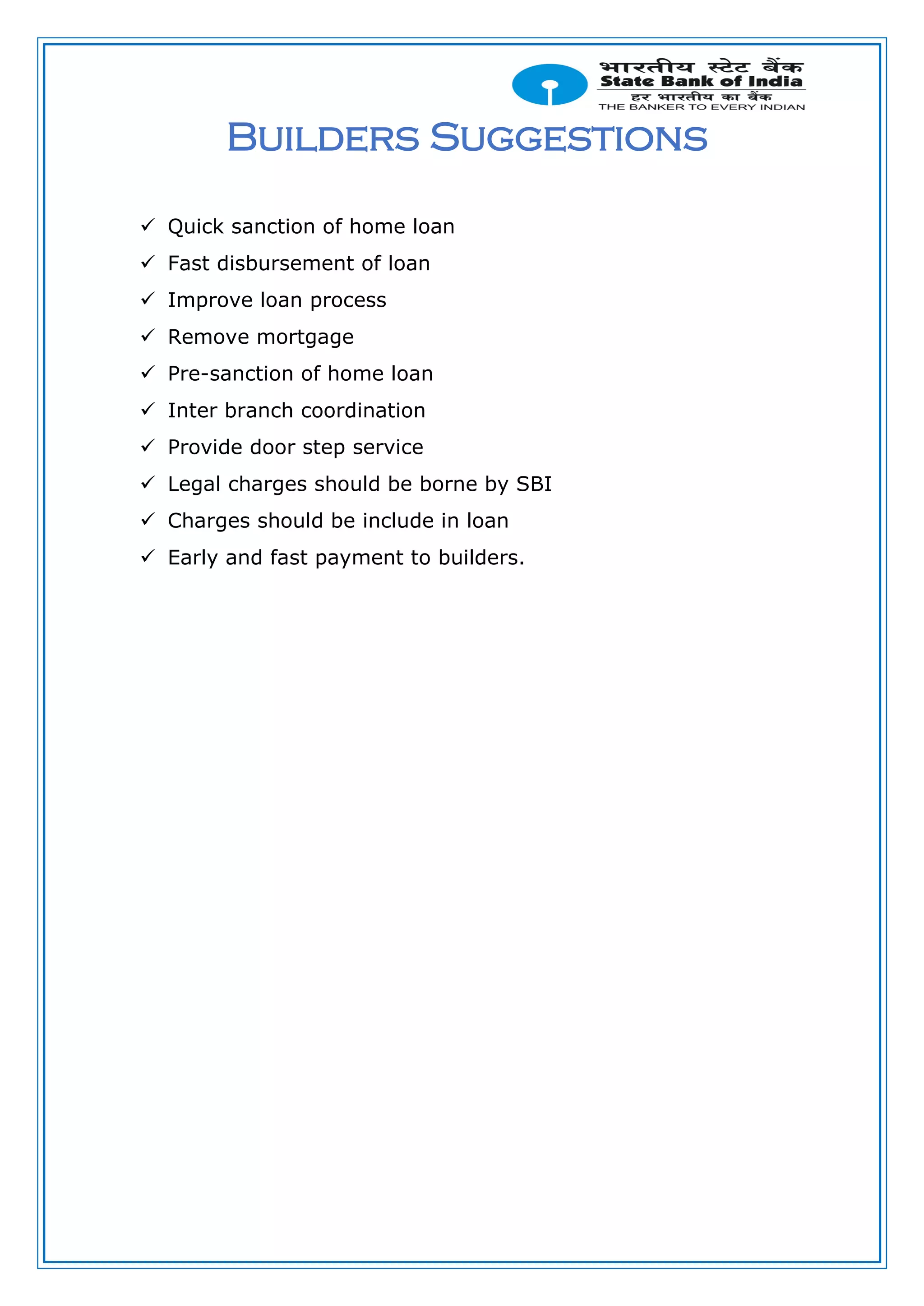 Builders Suggestions
 Quick sanction of home loan
 Fast disbursement of loan
 Improve loan process
 Remove mortgage
 Pre-sanction of home loan
 Inter branch coordination
 Provide door step service
 Legal charges should be borne by SBI
 Charges should be include in loan
 Early and fast payment to builders.
 