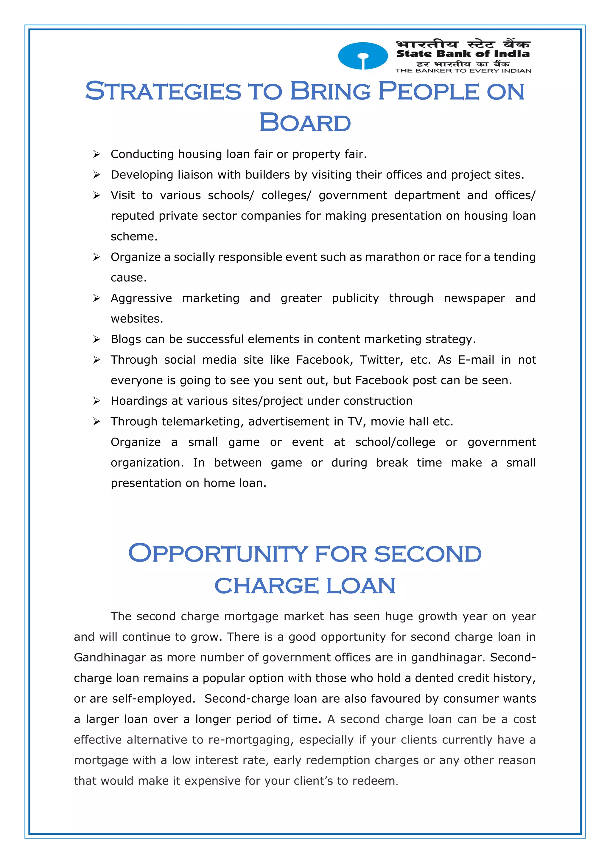 Strategies to Bring People on
Board
 Conducting housing loan fair or property fair.
 Developing liaison with builders by visiting their offices and project sites.
 Visit to various schools/ colleges/ government department and offices/
reputed private sector companies for making presentation on housing loan
scheme.
 Organize a socially responsible event such as marathon or race for a tending
cause.
 Aggressive marketing and greater publicity through newspaper and
websites.
 Blogs can be successful elements in content marketing strategy.
 Through social media site like Facebook, Twitter, etc. As E-mail in not
everyone is going to see you sent out, but Facebook post can be seen.
 Hoardings at various sites/project under construction
 Through telemarketing, advertisement in TV, movie hall etc.
Organize a small game or event at school/college or government
organization. In between game or during break time make a small
presentation on home loan.
Opportunity for second
charge loan
The second charge mortgage market has seen huge growth year on year
and will continue to grow. There is a good opportunity for second charge loan in
Gandhinagar as more number of government offices are in gandhinagar. Second-
charge loan remains a popular option with those who hold a dented credit history,
or are self-employed. Second-charge loan are also favoured by consumer wants
a larger loan over a longer period of time. A second charge loan can be a cost
effective alternative to re-mortgaging, especially if your clients currently have a
mortgage with a low interest rate, early redemption charges or any other reason
that would make it expensive for your client’s to redeem.
 