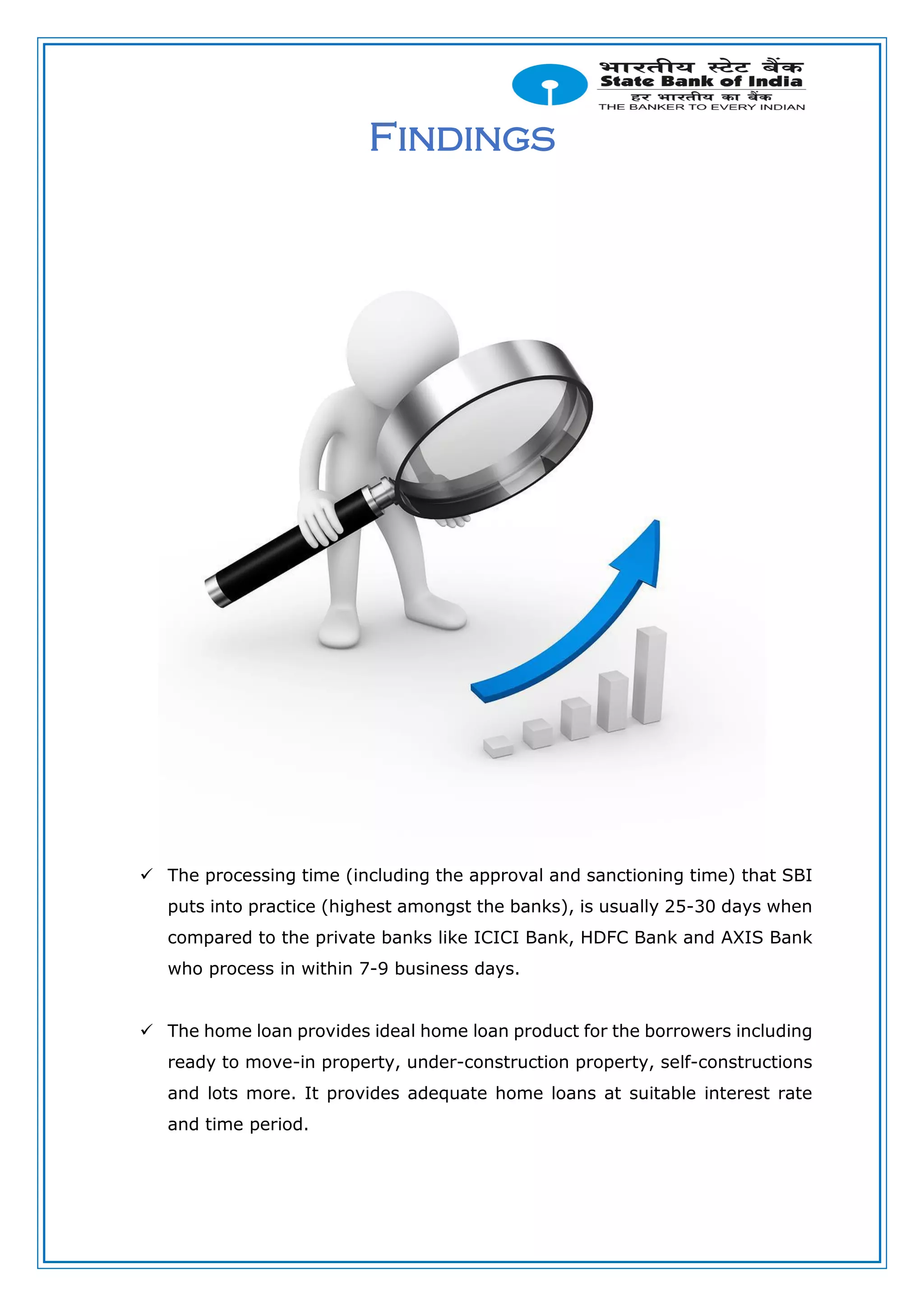 Findings
 The processing time (including the approval and sanctioning time) that SBI
puts into practice (highest amongst the banks), is usually 25-30 days when
compared to the private banks like ICICI Bank, HDFC Bank and AXIS Bank
who process in within 7-9 business days.
 The home loan provides ideal home loan product for the borrowers including
ready to move-in property, under-construction property, self-constructions
and lots more. It provides adequate home loans at suitable interest rate
and time period.
 
