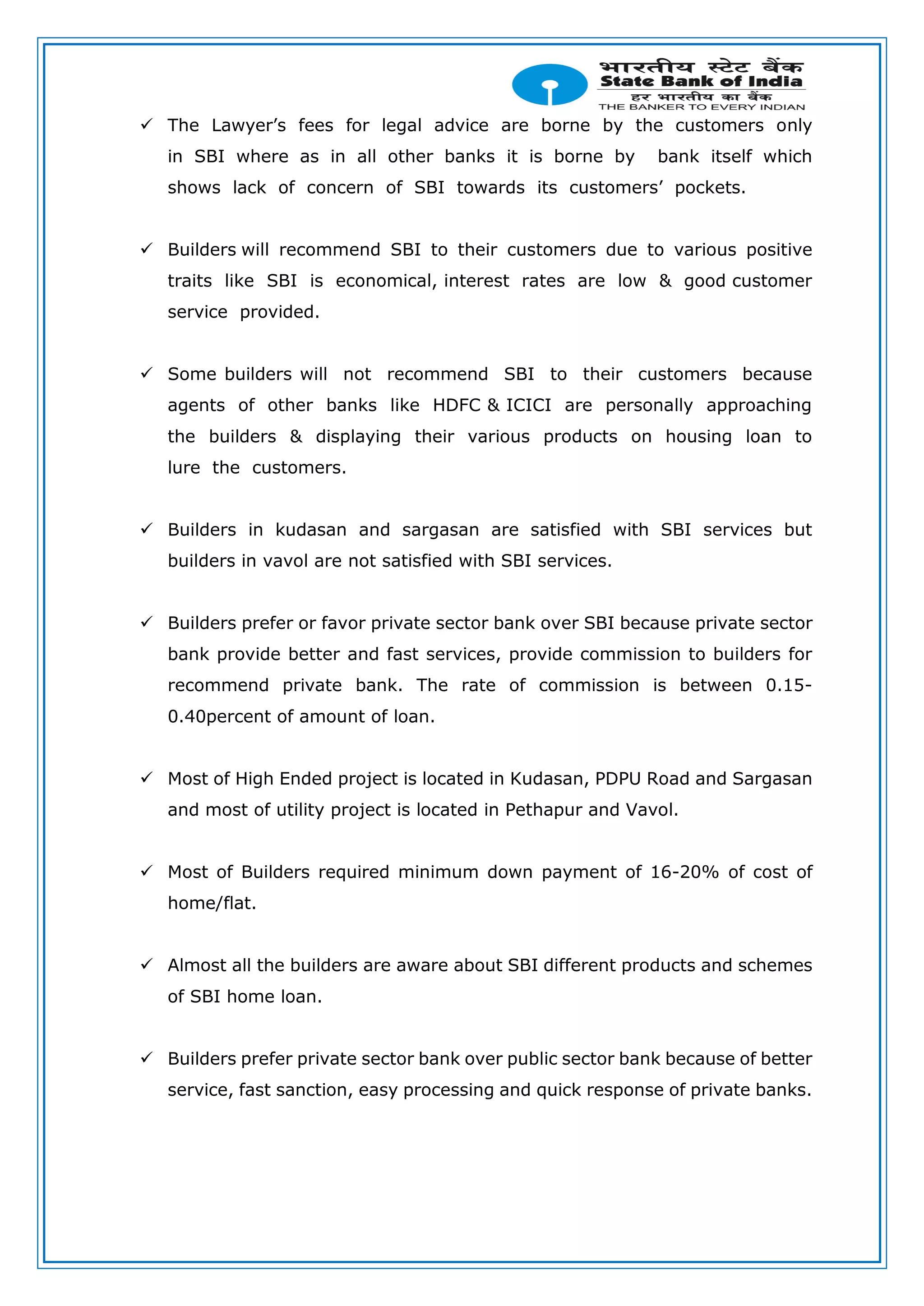  The Lawyer’s fees for legal advice are borne by the customers only
in SBI where as in all other banks it is borne by bank itself which
shows lack of concern of SBI towards its customers’ pockets.
 Builders will recommend SBI to their customers due to various positive
traits like SBI is economical, interest rates are low & good customer
service provided.
 Some builders will not recommend SBI to their customers because
agents of other banks like HDFC & ICICI are personally approaching
the builders & displaying their various products on housing loan to
lure the customers.
 Builders in kudasan and sargasan are satisfied with SBI services but
builders in vavol are not satisfied with SBI services.
 Builders prefer or favor private sector bank over SBI because private sector
bank provide better and fast services, provide commission to builders for
recommend private bank. The rate of commission is between 0.15-
0.40percent of amount of loan.
 Most of High Ended project is located in Kudasan, PDPU Road and Sargasan
and most of utility project is located in Pethapur and Vavol.
 Most of Builders required minimum down payment of 16-20% of cost of
home/flat.
 Almost all the builders are aware about SBI different products and schemes
of SBI home loan.
 Builders prefer private sector bank over public sector bank because of better
service, fast sanction, easy processing and quick response of private banks.
 