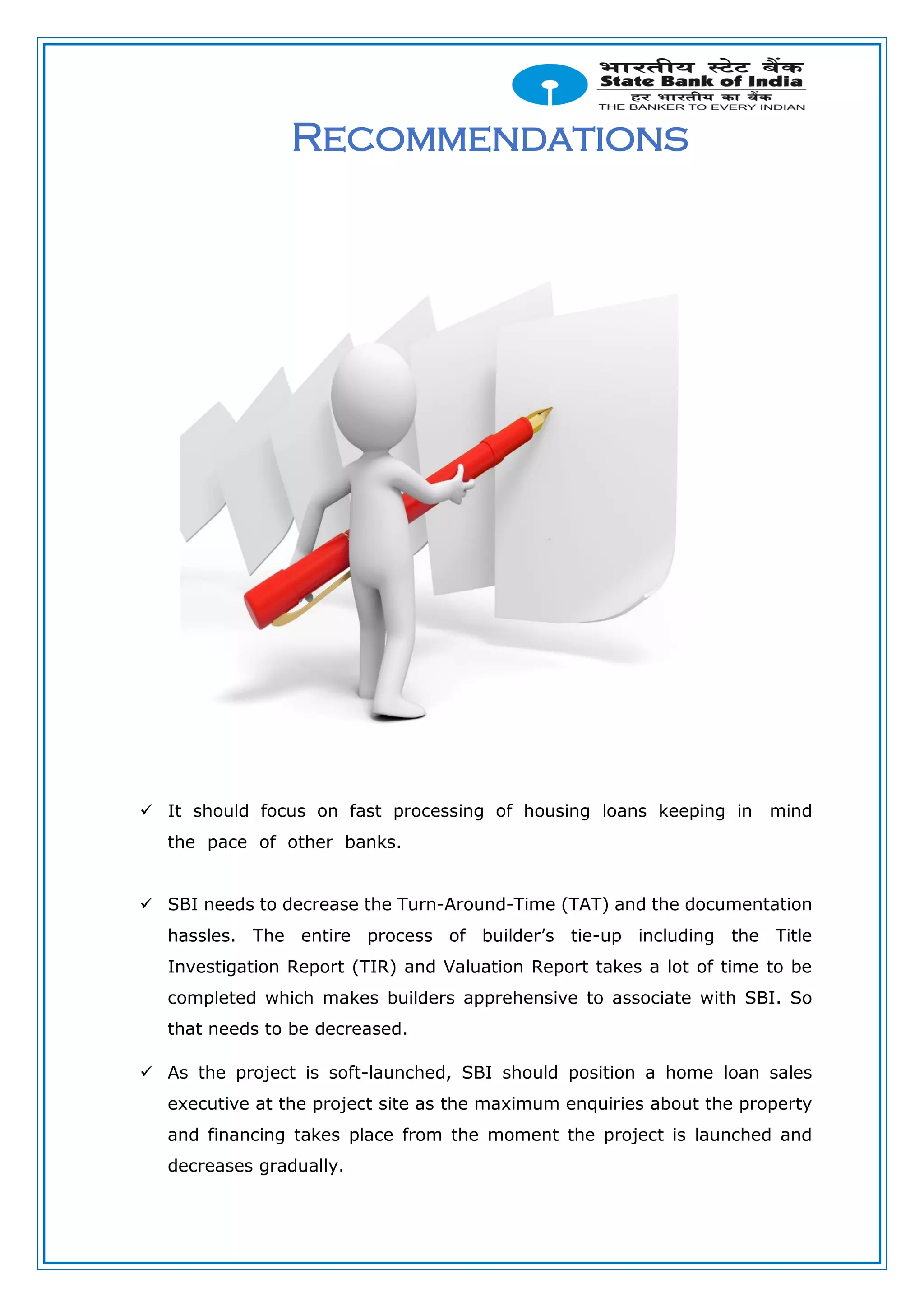 Recommendations
 It should focus on fast processing of housing loans keeping in mind
the pace of other banks.
 SBI needs to decrease the Turn-Around-Time (TAT) and the documentation
hassles. The entire process of builder’s tie-up including the Title
Investigation Report (TIR) and Valuation Report takes a lot of time to be
completed which makes builders apprehensive to associate with SBI. So
that needs to be decreased.
 As the project is soft-launched, SBI should position a home loan sales
executive at the project site as the maximum enquiries about the property
and financing takes place from the moment the project is launched and
decreases gradually.
 