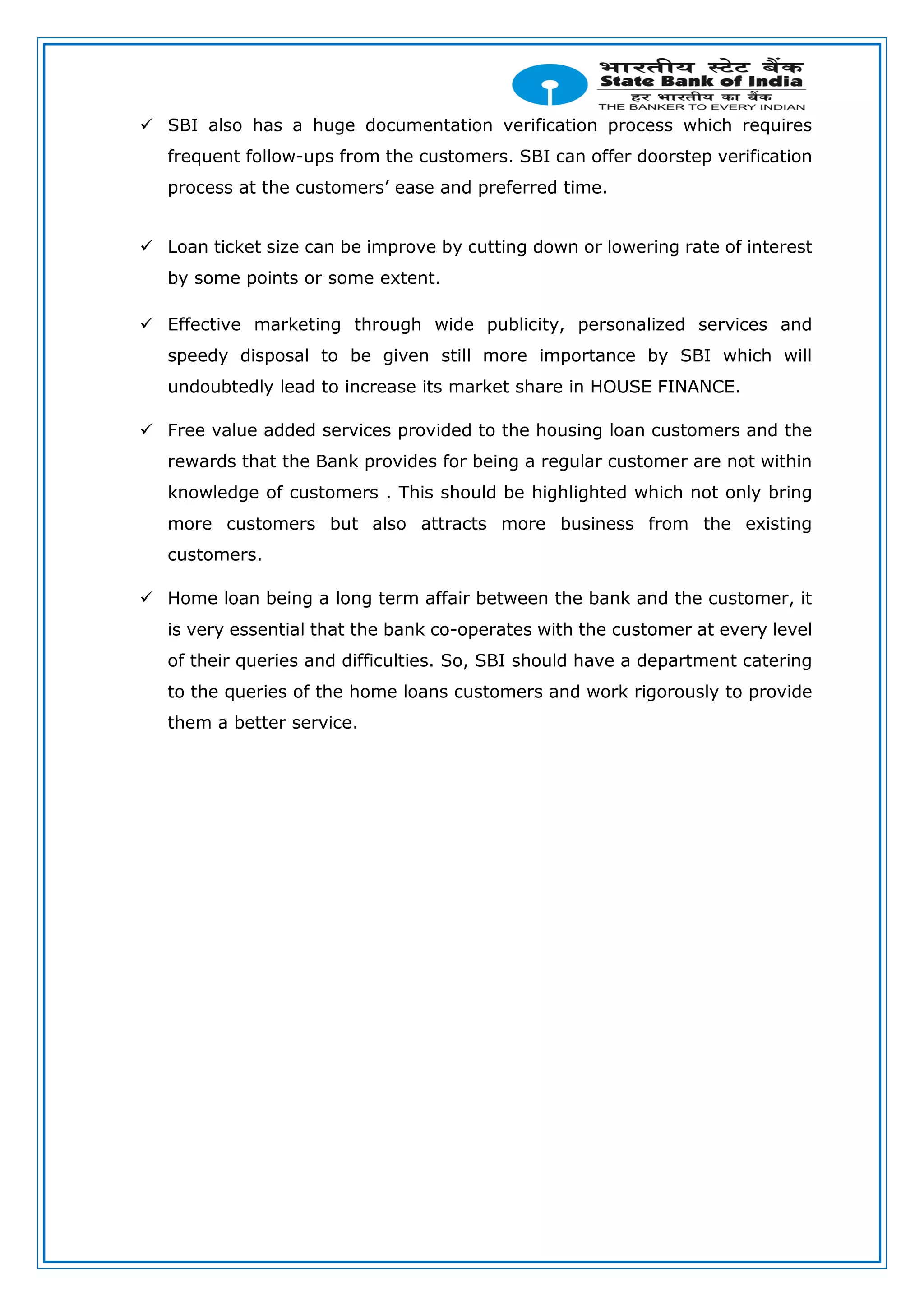  SBI also has a huge documentation verification process which requires
frequent follow-ups from the customers. SBI can offer doorstep verification
process at the customers’ ease and preferred time.
 Loan ticket size can be improve by cutting down or lowering rate of interest
by some points or some extent.
 Effective marketing through wide publicity, personalized services and
speedy disposal to be given still more importance by SBI which will
undoubtedly lead to increase its market share in HOUSE FINANCE.
 Free value added services provided to the housing loan customers and the
rewards that the Bank provides for being a regular customer are not within
knowledge of customers . This should be highlighted which not only bring
more customers but also attracts more business from the existing
customers.
 Home loan being a long term affair between the bank and the customer, it
is very essential that the bank co-operates with the customer at every level
of their queries and difficulties. So, SBI should have a department catering
to the queries of the home loans customers and work rigorously to provide
them a better service.
 