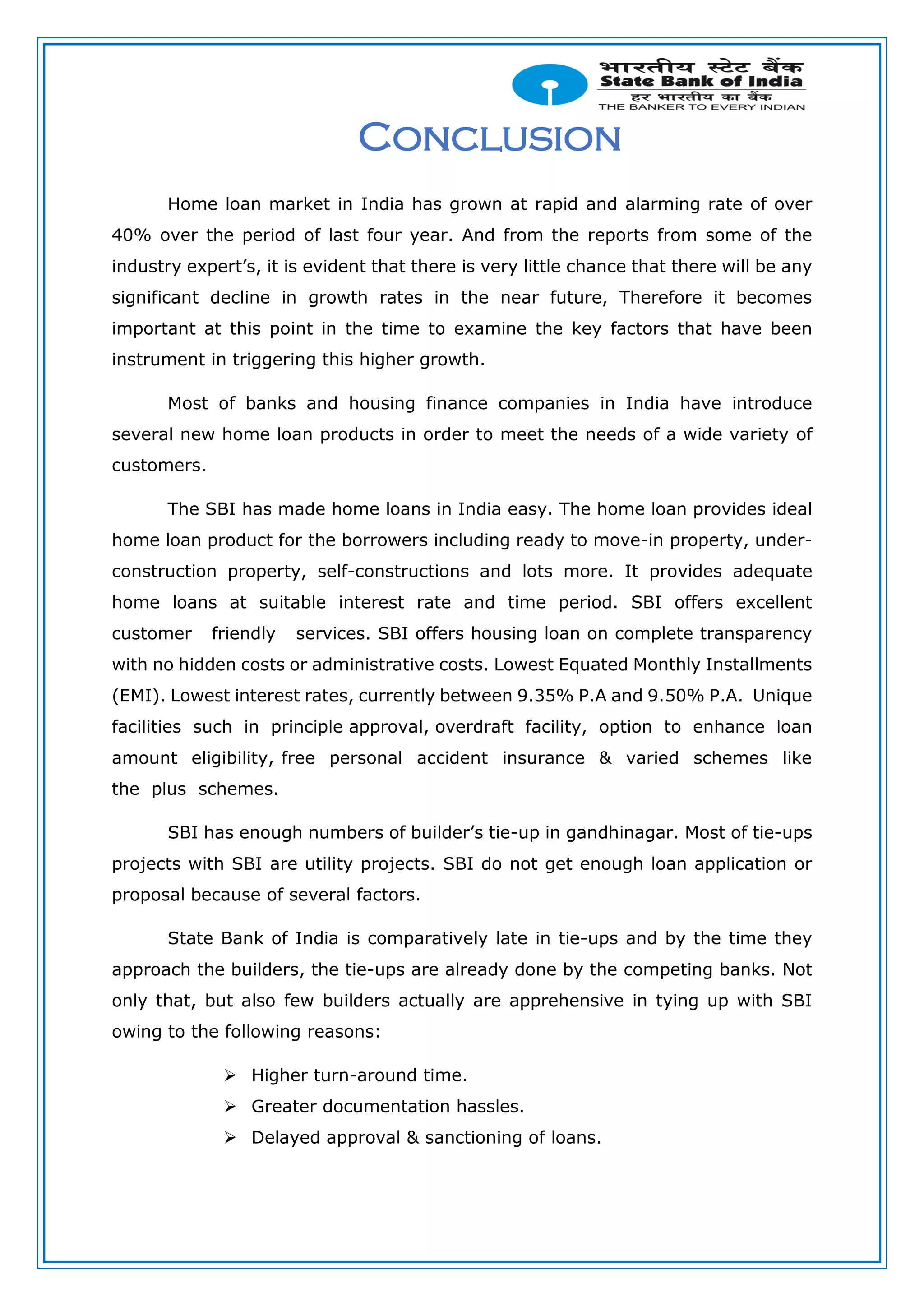 Conclusion
Home loan market in India has grown at rapid and alarming rate of over
40% over the period of last four year. And from the reports from some of the
industry expert’s, it is evident that there is very little chance that there will be any
significant decline in growth rates in the near future, Therefore it becomes
important at this point in the time to examine the key factors that have been
instrument in triggering this higher growth.
Most of banks and housing finance companies in India have introduce
several new home loan products in order to meet the needs of a wide variety of
customers.
The SBI has made home loans in India easy. The home loan provides ideal
home loan product for the borrowers including ready to move-in property, under-
construction property, self-constructions and lots more. It provides adequate
home loans at suitable interest rate and time period. SBI offers excellent
customer friendly services. SBI offers housing loan on complete transparency
with no hidden costs or administrative costs. Lowest Equated Monthly Installments
(EMI). Lowest interest rates, currently between 9.35% P.A and 9.50% P.A. Unique
facilities such in principle approval, overdraft facility, option to enhance loan
amount eligibility, free personal accident insurance & varied schemes like
the plus schemes.
SBI has enough numbers of builder’s tie-up in gandhinagar. Most of tie-ups
projects with SBI are utility projects. SBI do not get enough loan application or
proposal because of several factors.
State Bank of India is comparatively late in tie-ups and by the time they
approach the builders, the tie-ups are already done by the competing banks. Not
only that, but also few builders actually are apprehensive in tying up with SBI
owing to the following reasons:
 Higher turn-around time.
 Greater documentation hassles.
 Delayed approval & sanctioning of loans.
 