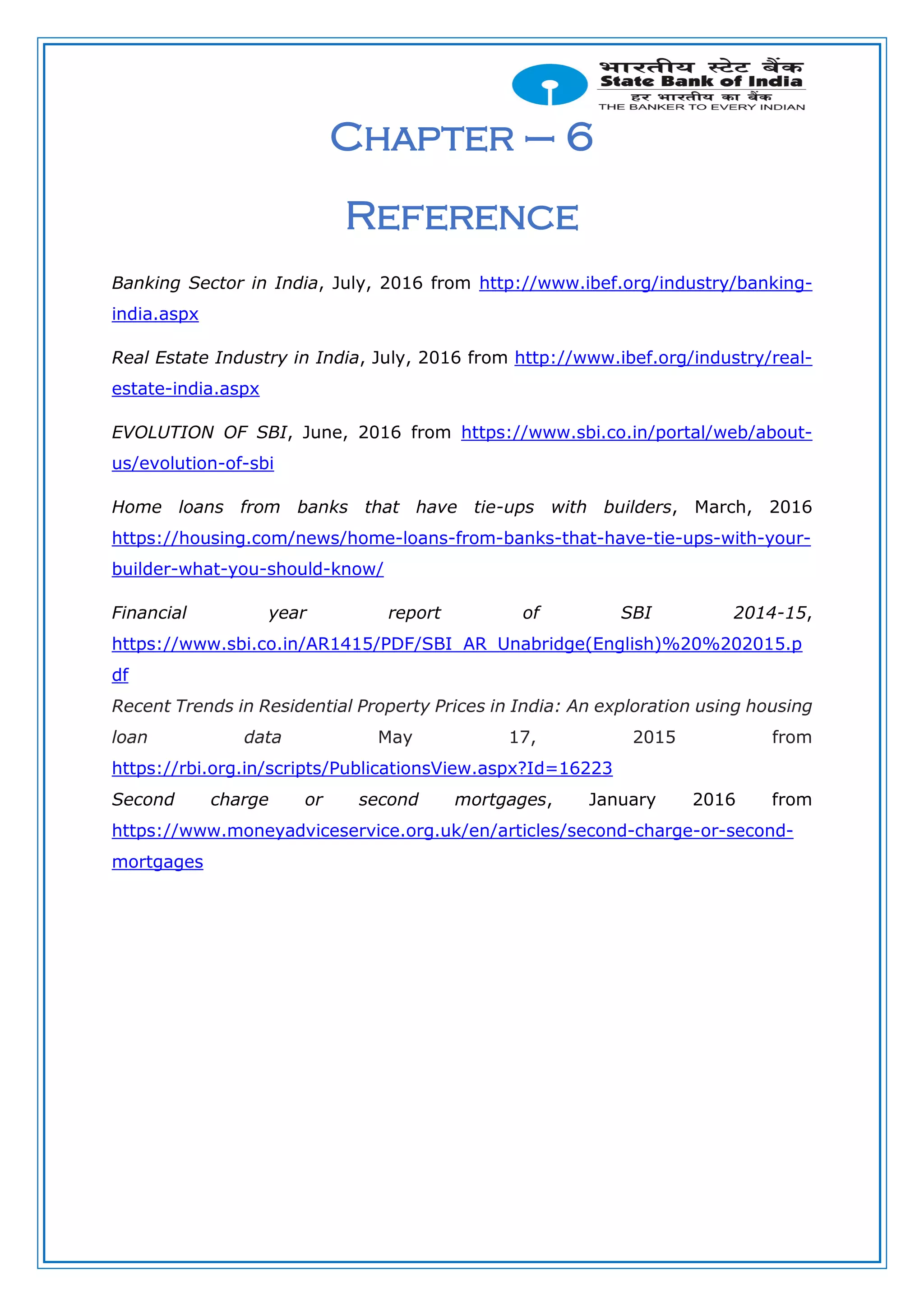 Chapter – 6
Reference
Banking Sector in India, July, 2016 from http://www.ibef.org/industry/banking-
india.aspx
Real Estate Industry in India, July, 2016 from http://www.ibef.org/industry/real-
estate-india.aspx
EVOLUTION OF SBI, June, 2016 from https://www.sbi.co.in/portal/web/about-
us/evolution-of-sbi
Home loans from banks that have tie-ups with builders, March, 2016
https://housing.com/news/home-loans-from-banks-that-have-tie-ups-with-your-
builder-what-you-should-know/
Financial year report of SBI 2014-15,
https://www.sbi.co.in/AR1415/PDF/SBI_AR_Unabridge(English)%20%202015.p
df
Recent Trends in Residential Property Prices in India: An exploration using housing
loan data May 17, 2015 from
https://rbi.org.in/scripts/PublicationsView.aspx?Id=16223
Second charge or second mortgages, January 2016 from
https://www.moneyadviceservice.org.uk/en/articles/second-charge-or-second-
mortgages
 