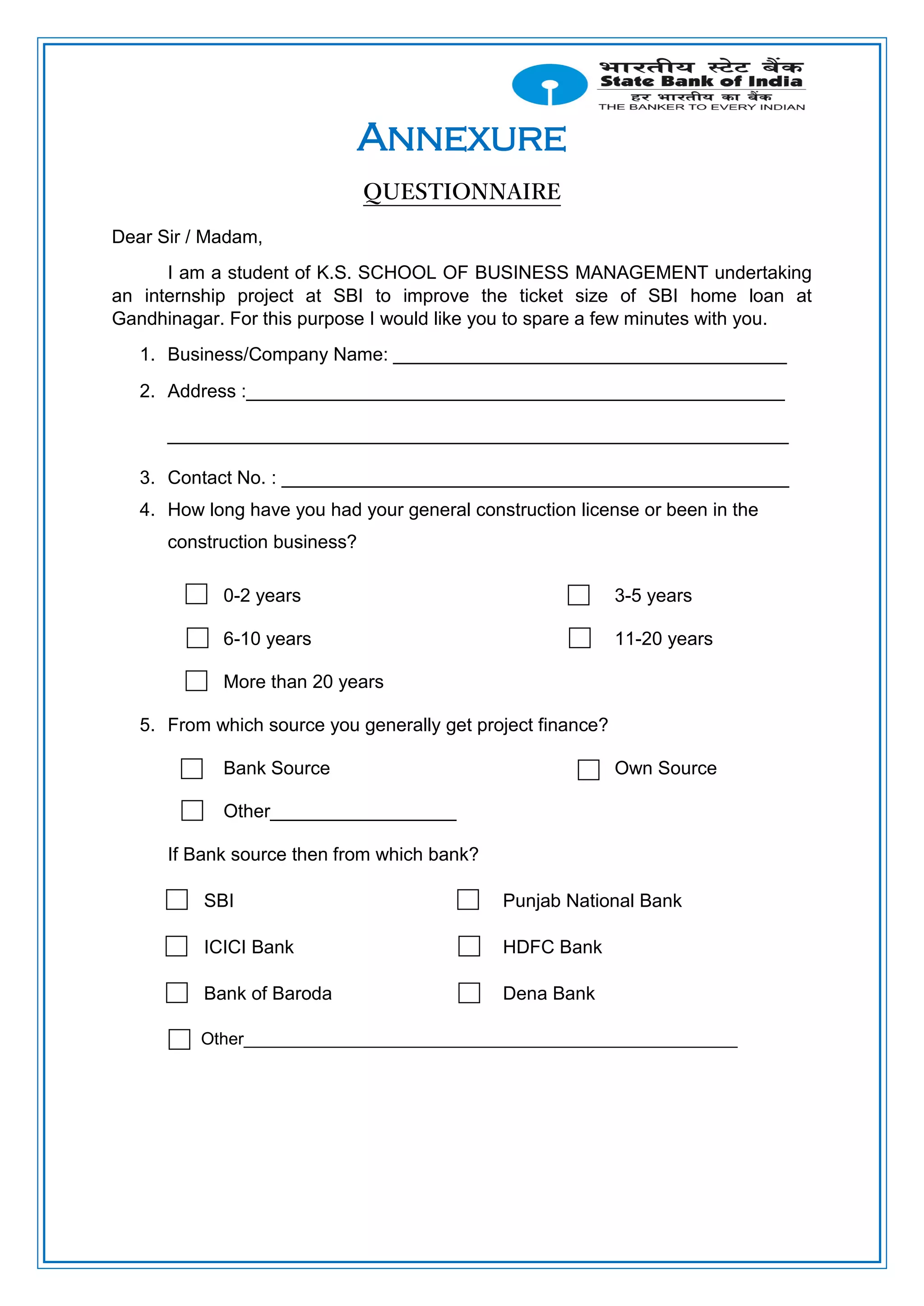 Annexure
QUESTIONNAIRE
Dear Sir / Madam,
I am a student of K.S. SCHOOL OF BUSINESS MANAGEMENT undertaking
an internship project at SBI to improve the ticket size of SBI home loan at
Gandhinagar. For this purpose I would like you to spare a few minutes with you.
1. Business/Company Name: ______________________________________
2. Address :____________________________________________________
____________________________________________________________
3. Contact No. : _________________________________________________
4. How long have you had your general construction license or been in the
construction business?
0-2 years 3-5 years
6-10 years 11-20 years
More than 20 years
5. From which source you generally get project finance?
Bank Source Own Source
Other__________________
If Bank source then from which bank?
SBI Punjab National Bank
ICICI Bank HDFC Bank
Bank of Baroda Dena Bank
Other____________________________________________________
 
