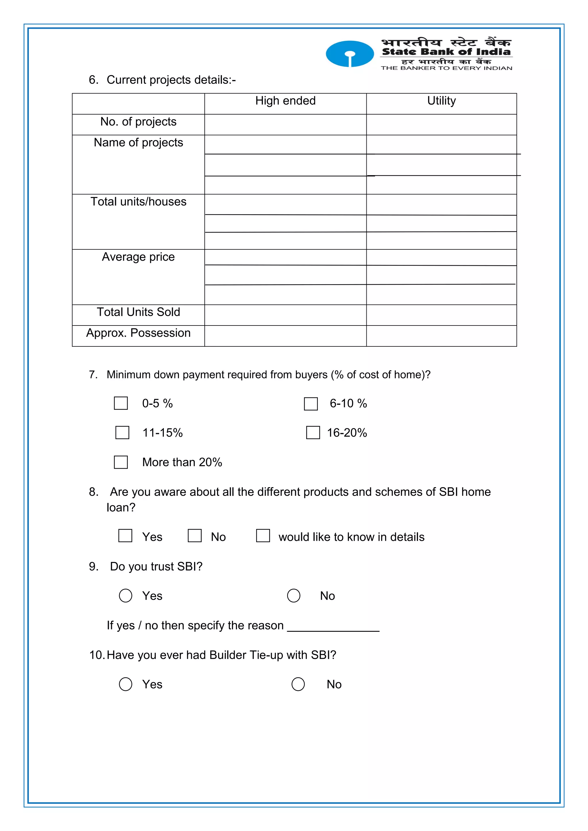 6. Current projects details:-
High ended Utility
No. of projects
Name of projects
Total units/houses
Average price
Total Units Sold
Approx. Possession
7. Minimum down payment required from buyers (% of cost of home)?
0-5 % 6-10 %
11-15% 16-20%
More than 20%
8. Are you aware about all the different products and schemes of SBI home
loan?
Yes No would like to know in details
9. Do you trust SBI?
Yes No
If yes / no then specify the reason ______________
10.Have you ever had Builder Tie-up with SBI?
Yes No
 