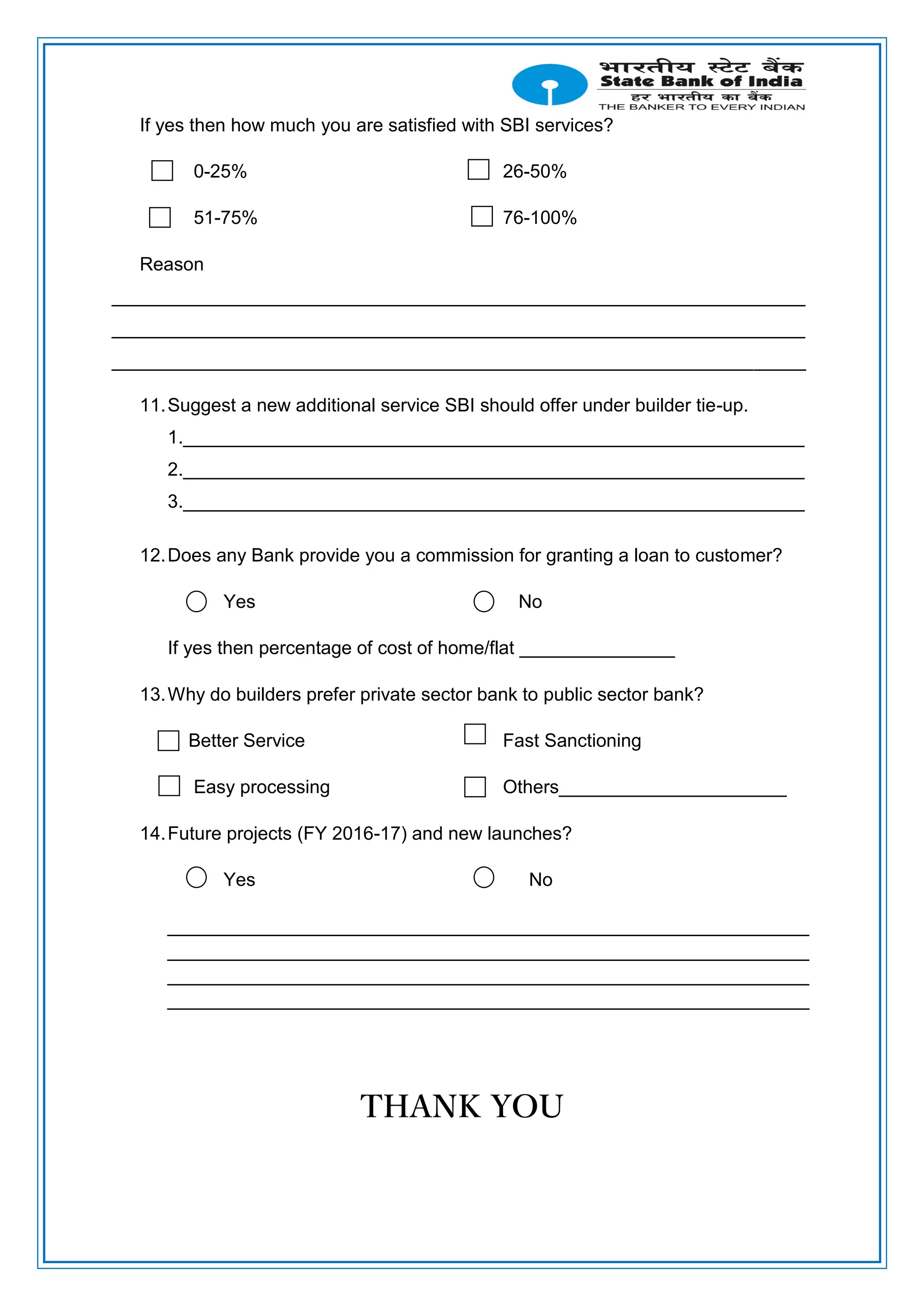 If yes then how much you are satisfied with SBI services?
0-25% 26-50%
51-75% 76-100%
Reason
___________________________________________________________________
___________________________________________________________________
___________________________________________________________________
11.Suggest a new additional service SBI should offer under builder tie-up.
1.____________________________________________________________
2.____________________________________________________________
3.____________________________________________________________
12.Does any Bank provide you a commission for granting a loan to customer?
Yes No
If yes then percentage of cost of home/flat _______________
13.Why do builders prefer private sector bank to public sector bank?
Better Service Fast Sanctioning
Easy processing Others______________________
14.Future projects (FY 2016-17) and new launches?
Yes No
______________________________________________________________
______________________________________________________________
______________________________________________________________
______________________________________________________________
THANK YOU
 