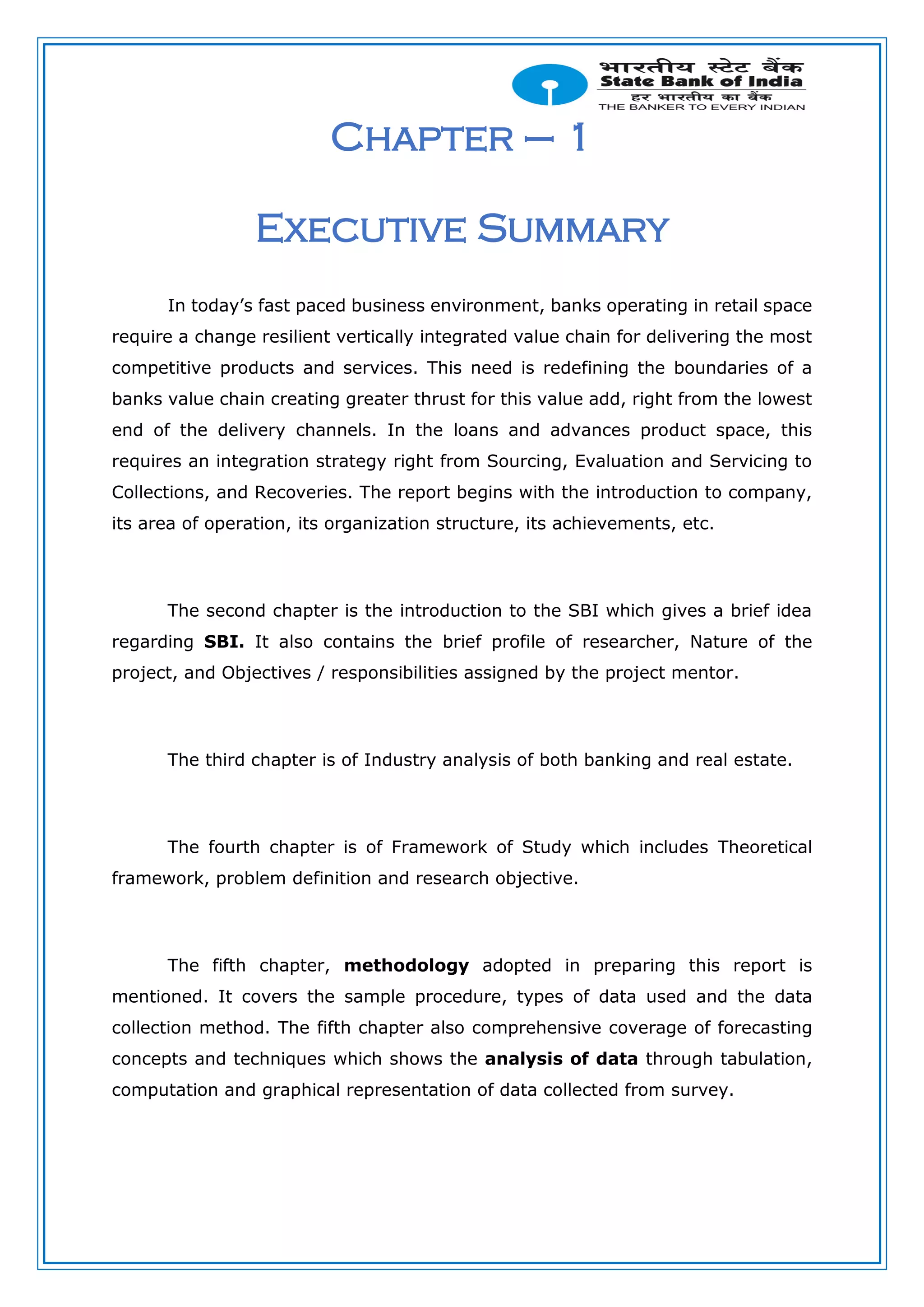 Chapter – 1
Executive Summary
In today’s fast paced business environment, banks operating in retail space
require a change resilient vertically integrated value chain for delivering the most
competitive products and services. This need is redefining the boundaries of a
banks value chain creating greater thrust for this value add, right from the lowest
end of the delivery channels. In the loans and advances product space, this
requires an integration strategy right from Sourcing, Evaluation and Servicing to
Collections, and Recoveries. The report begins with the introduction to company,
its area of operation, its organization structure, its achievements, etc.
The second chapter is the introduction to the SBI which gives a brief idea
regarding SBI. It also contains the brief profile of researcher, Nature of the
project, and Objectives / responsibilities assigned by the project mentor.
The third chapter is of Industry analysis of both banking and real estate.
The fourth chapter is of Framework of Study which includes Theoretical
framework, problem definition and research objective.
The fifth chapter, methodology adopted in preparing this report is
mentioned. It covers the sample procedure, types of data used and the data
collection method. The fifth chapter also comprehensive coverage of forecasting
concepts and techniques which shows the analysis of data through tabulation,
computation and graphical representation of data collected from survey.
 