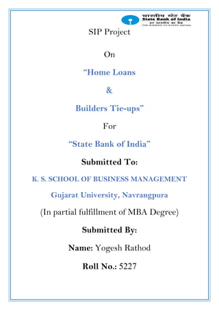 SIP Project
On
“Home Loans
&
Builders Tie-ups”
For
“State Bank of India”
Submitted To:
K. S. SCHOOL OF BUSINESS MANAGEMENT
Gujarat University, Navrangpura
(In partial fulfillment of MBA Degree)
Submitted By:
Name: Yogesh Rathod
Roll No.: 5227
 