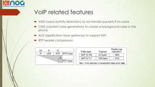 VoIP related features
´ VAD (voice activity detection) to not transfer packets if no voice
´ CNG (comfort noise generation) to create a background noise in the
phone
´ ALG (application layer gateway) to support NAT
´ RTP header compression
 