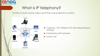 What is IP telephony?
Transfer of audio and/or video over IP from one endpoint to another
´ Capacity, 1xE1=2Mbps=124 calls (depending on
settings)
´ Full diversity of IP networks
´ Lower cost
 