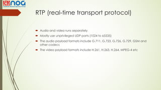 RTP (real-time transport protocol)
´ Audio and video runs separately
´ Mostly use unprivileged UDP ports (1024 to 65535)
´ The audio payload formats include G.711, G.723, G.726, G.729, GSM and
other codecs
´ The video payload formats include H.261, H.263, H.264, MPEG-4 etc
 