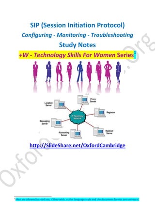 SIP (Session Initiation Protocol)
Configuring - Monitoring - Troubleshooting
Study Notes
+W - Technology Skills For Women Series1
http://SlideShare.net/OxfordCambridge
1
Men are allowed to read too, if they wish, as the language style and the document format are universal.
 