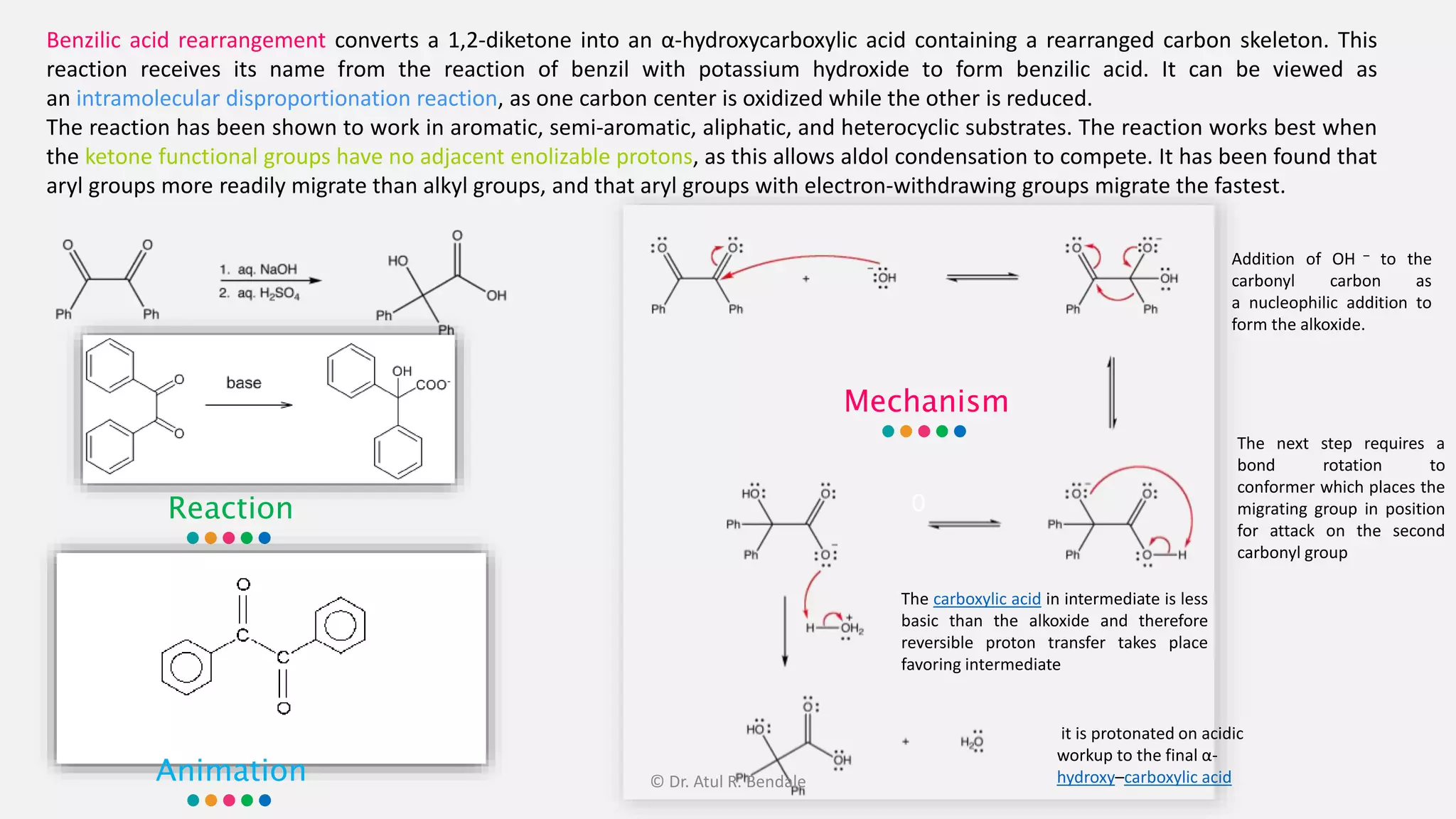 0
Benzilic acid rearrangement converts a 1,2-diketone into an α-hydroxycarboxylic acid containing a rearranged carbon skeleton. This
reaction receives its name from the reaction of benzil with potassium hydroxide to form benzilic acid. It can be viewed as
an intramolecular disproportionation reaction, as one carbon center is oxidized while the other is reduced.
The reaction has been shown to work in aromatic, semi-aromatic, aliphatic, and heterocyclic substrates. The reaction works best when
the ketone functional groups have no adjacent enolizable protons, as this allows aldol condensation to compete. It has been found that
aryl groups more readily migrate than alkyl groups, and that aryl groups with electron-withdrawing groups migrate the fastest.
Mechanism
Reaction
Addition of OH – to the
carbonyl carbon as
a nucleophilic addition to
form the alkoxide.
The next step requires a
bond rotation to
conformer which places the
migrating group in position
for attack on the second
carbonyl group
The carboxylic acid in intermediate is less
basic than the alkoxide and therefore
reversible proton transfer takes place
favoring intermediate
it is protonated on acidic
workup to the final α-
hydroxy–carboxylic acidAnimation © Dr. Atul R. Bendale
 