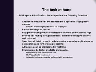 The task at hand
Build a pure SIP softswitch that can perform the following functions:

•   Answer an inbound call and redirect it to a specified target phone
    number
     –   Rules for determining target number can be complex
•   Record both legs of the call
•   Play prerecorded prompts separately to inbound and outbound legs
•   Provide call routing through IVR trees, overflow on busy/no answer,
    and voicemail
•   Save the call detail record to a database for access by applications to
    do reporting and further data processing
•   All features can be provisioned in real-time
•   System must be highly-available and scalable
     –   Initial capacity 1250 simultaneous calls
     –   99.99% availability requirement
     –   Scheduled maintenance can be performed with no downtime
 