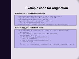 Example code for origination
Configure and send OriginateAction
  OriginateAction originateAction = new OriginateAction();
  originateAction.setChannel("Local/s@ob-agi-dial");
  originateAction.setApplication("Agi");
  originateAction.setData("agi://" + agiServer+
     ":4573/AGIOutboundConnect.agi");
  managerResponse = managerConnection.sendAction(originateAction);

Launch app_dial and check result
  int dialExecResult = exec(“Dial”, "SIP/" + target + "@nextone|" +
     dialTimeout);
  String DIALSTATUS = this.getVariable("DIALSTATUS");
  if (dialExecResult == 0) {
     if ("NOANSWER".equals(DIALSTATUS)) {
        astCall.noAnswer();
     } else if ("BUSY".equals(DIALSTATUS)) {
        astCall.busy();
     }
     // etc. for “CONGESTION”, “CHANUNAVAIL”, “CANCEL”, “HANGUP”, default
  }
 