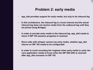 Problem 2: early media
•   app_dial provides support for early media, but only to its inbound leg

•   In this architecture, the inbound leg is a local channel and the actual
    inbound leg does not receive media from the outbound leg until they
    are joined using Bridge()

•   In order to provide early media to the inbound leg, app_dial needs to
    return if SIP 183 (session progress) is received

•   Since calls with whisper cannot use early media, whether app_dial
    returns on SIP 183 needs to be configurable

•   In order to avoid recording the ringback when early media is used, the
    Java application needs to know when the SIP 200 (OK) is received
    after app_dial connects on SIP 183
 