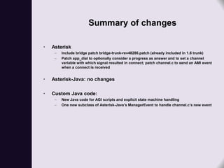 Summary of changes

•   Asterisk
     –   Include bridge patch bridge-trunk-rev48286.patch (already included in 1.6 trunk)
     –   Patch app_dial to optionally consider a progress as answer and to set a channel
         variable with which signal resulted in connect; patch channel.c to send an AMI event
         when a connect is received


•   Asterisk-Java: no changes

•   Custom Java code:
     –   New Java code for AGI scripts and explicit state machine handling
     –   One new subclass of Asterisk-Java’s ManagerEvent to handle channel.c’s new event
 