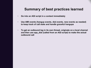 Summary of best practices learned
•   Go into an AGI script in a context immediately

•   Use AMI events (hangup events, dial events, new events as needed)
    to keep track of call state and handle graceful hangups

•   To get an outbound leg in its own thread, originate on a local channel
    and then use app_dial (called from an AGI script) to make the actual
    outbound call
 