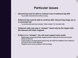 Particular issues
•   Inbound leg must be able to continue even if outbound leg fails
     –   To provide voicemail and overflow routing


•   Outbound leg must be able to continue after inbound leg hangs up on
    a connected call
     –   To provide post-call input and play “index number” for recorded calls


•   Outbound calls may play a “whisper” heard only by the target while
    the inbound still hears ringback

•   If there is no “whisper”, the call must support early media
     –   Media begins streaming (initially ringback) before outbound connect and must be
         played to inbound
     –   If early media is not streamed to inbound leg, the initial few syllables of the outbound
         call may be lost (“media clipping”)
     –   Ringback must not be included in call recordings
 