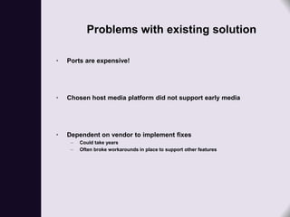 Problems with existing solution

•   Ports are expensive!




•   Chosen host media platform did not support early media




•   Dependent on vendor to implement fixes
     –   Could take years
     –   Often broke workarounds in place to support other features
 